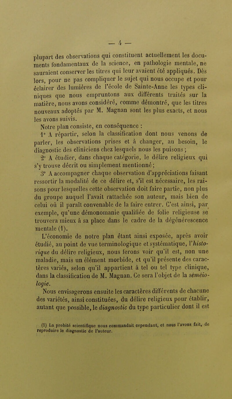 plupart des observations qui constituent actuellement les docu- ments fondamentaux de la science, en pathologie mentale, ne sauraient conserver les titres qui leur avaient été appliqués. Dès lors, pour ne pas compliquer le sujet qui nous occupe et pour éclairer des lumières de l'école de Sainte-Anne les types cli- niques que nous empruntons aux différents traités sur la matière, nous avons considéré, comme démontré, que les titres nouveaux adoptés par M. Magnan sont les plus exacts, et nous les avons suivis. Notre plan consiste, en conséquence : 1° A répartir, selon la classification dont nous venons de parler, les observations prises et à changer, au besoin, le diagnostic des cliniciens chez lesquels nous les puisons ; 2° A étudier, dans chaque catégorie, le délire religieux qui s'y trouve décrit ou simplement mentionné; 3° A accompagner chaque observation d'appréciations faisant ressortir la modalité de ce délire et, s'il est nécessaire, les rai- sons pour lesquelles cette observation doit faire partie, non plus du groupe auquel l'avait rattachée son auteur, mais bien de celui où il paraît convenable de la faire entrer. C'est ainsi, par exemple, qu'une démonomanie qualifiée de folie religieuse se trouvera mieux à sa place dans le cadre de la dégénérescence mentale (1). L'économie de notre plan étant ainsi exposée, après avoir étudié, au point de vue terminologique et systématique, l'histo- rique du délire religieux, nous ferons voir qu'il est, non une maladie, mais un élément morbide, et qu'il présente des carac- tères variés, selon qu'il appartient à tel ou tel type clinique, dans la classification de M. Magnan. Ce sera l'objet de la séméio- logie. Nous envisagerons ensuite les caractères différents de chacune des variétés, ainsi constituées, du délire religieux pour établir, autant que possible, le diagnostic du type particulier dont il est (1) La probité scientifique nous commandait cependant, et nous l'avons fait, de reproduire le diagnostic de l'auteur.