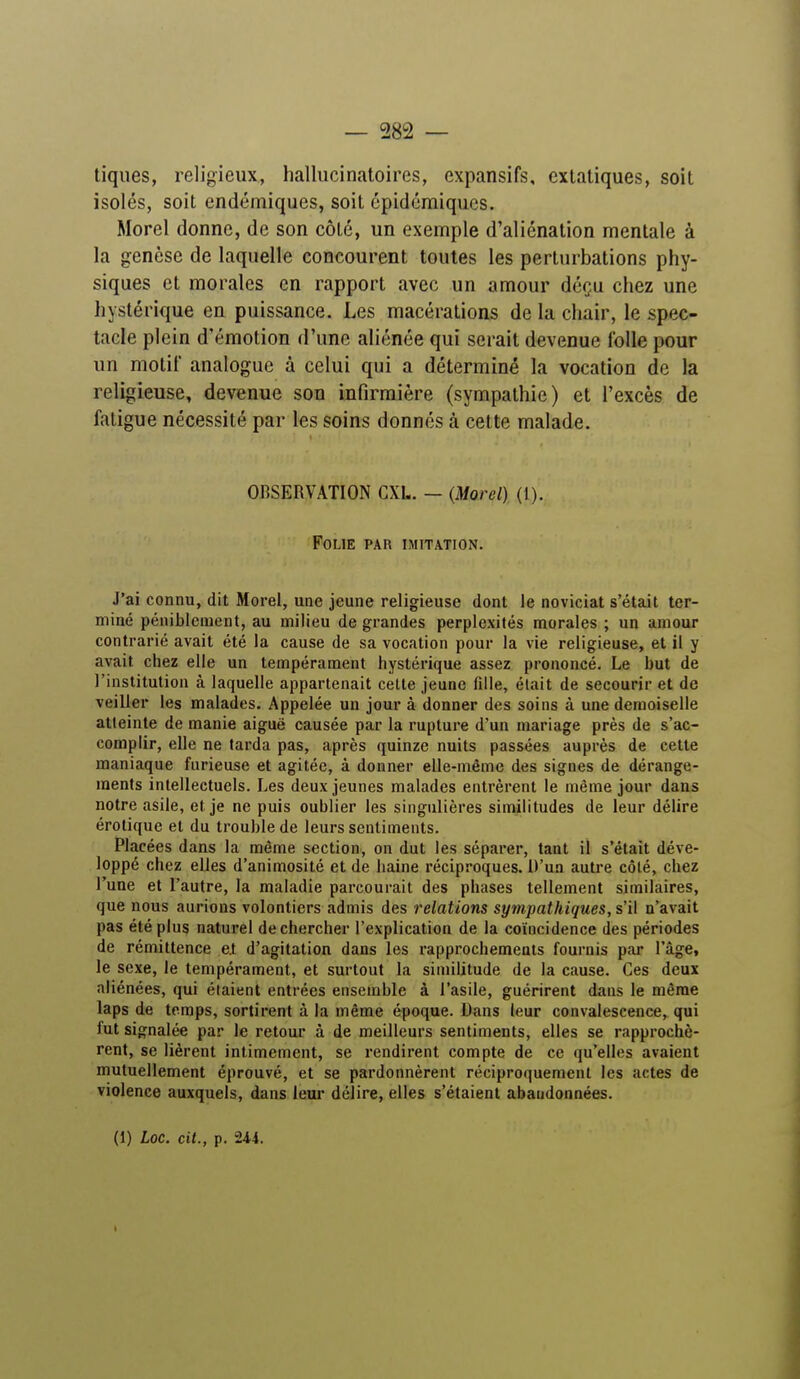 tiques, religieux, hallucinatoires, expansifs, extatiques, soit isolés, soit endémiques, soit épidémiques. Morel donne, de son côté, un exemple d'aliénation mentale à la genèse de laquelle concourent toutes les perturbations phy- siques et morales en rapport avec un amour déçu chez une hystérique en puissance. Les macérations de la chair, le spec- tacle plein d'émotion d'une aliénée qui serait devenue folle pour un motif analogue à celui qui a déterminé la vocation de la religieuse, devenue son infirmière (sympathie) et l'excès de fatigue nécessité par les soins donnés à cette malade. OBSERVATION CXI.. — (Morel) (I). Folie par imitation. J'ai connu, dit Morel, une jeune religieuse dont le noviciat s'était ter- miné péniblement, au milieu de grandes perplexités morales ; un amour contrarié avait été la cause de sa vocation pour la vie religieuse, et il y avait chez elle un tempérament hystérique assez prononcé. Le but de l'institution à laquelle appartenait cette jeune fille, était de secourir et de veiller les malades. Appelée un jour à donner des soins à une demoiselle atteinte de manie aiguë causée par la rupture d'un mariage près de s'ac- complir, elle ne tarda pas, après quinze nuits passées auprès de cette maniaque furieuse et agitée, à donner elle-même des signes de dérange- ments intellectuels. Les deux jeunes malades entrèrent le même jour dans notre asile, et je ne puis oublier les singulières similitudes de leur délire érotique et du trouble de leurs sentiments. Placées dans la même section, on dut les séparer, tant il s'était déve- loppé chez elles d'animosité et de haine réciproques. D'un autre côté, chez l'une et l'autre, la maladie parcourait des phases tellement similaires, que nous aurions volontiers admis des relations sympathiques, s'il n'avait pas été plus naturel de chercher l'explication de la coïncidence des périodes de rémittence e.t d'agitation dans les rapprochements fournis par l'âge, le sexe, le tempérament, et surtout la similitude de la cause. Ces deux aliénées, qui étaient entrées ensemble à l'asile, guérirent dans le même laps de temps, sortirent à la même époque. Dans leur convalescence, qui fut signalée par le retour à de meilleurs sentiments, elles se rapprochè- rent, se lièrent intimement, se rendirent compte de ce qu'elles avaient mutuellement éprouvé, et se pardonnèrent réciproquement les actes de violence auxquels, dans leur délire, elles s'étaient abandonnées. (1) Loc. cit., p. Ui. I