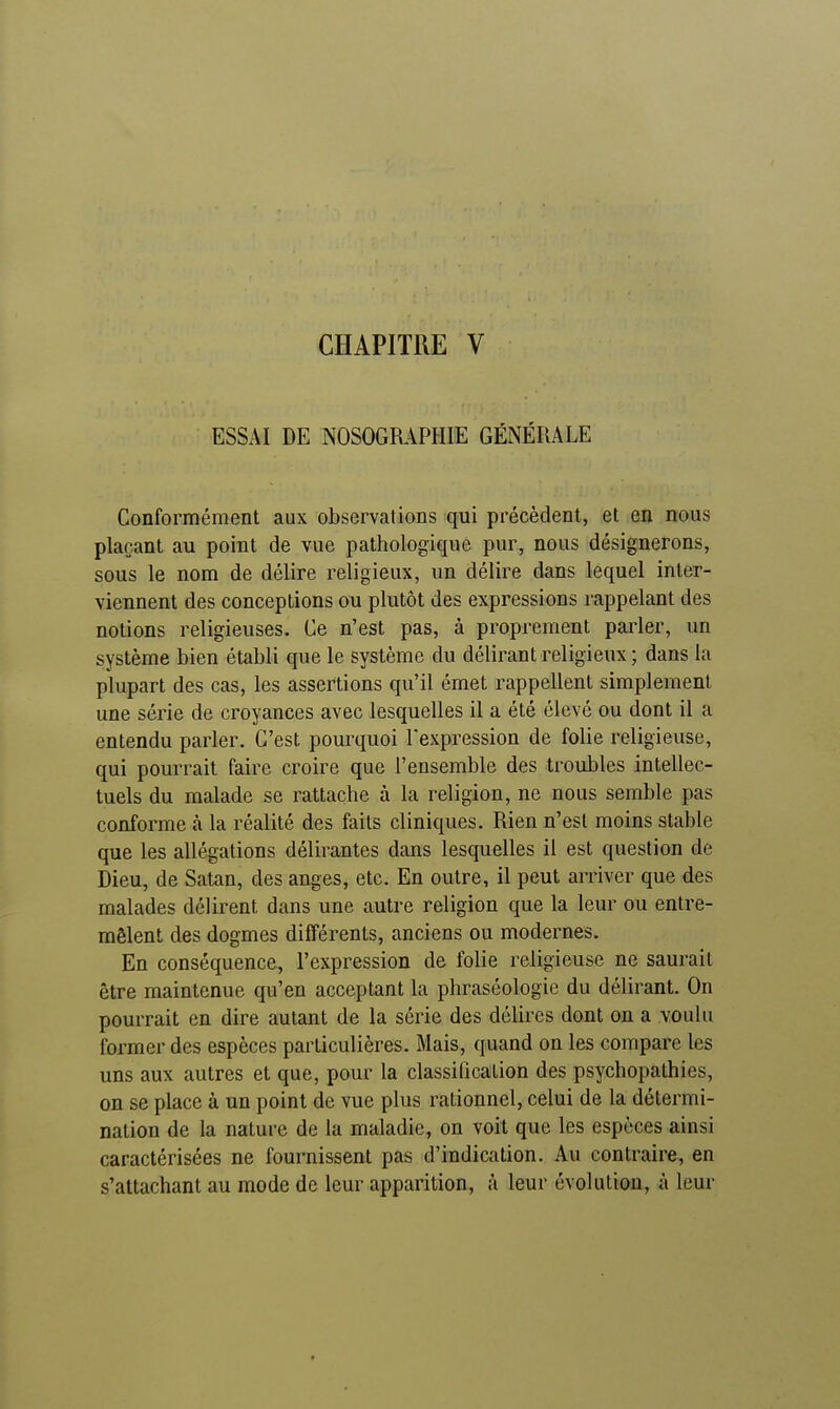 ESSAI DE NOSOGRAPHIE GÉNÉRALE Conformément aux observations qui précèdent, et en nous plaçant au point de vue pathologique pur, nous désignerons, sous le nom de délire religieux, un délire dans lequel inter- viennent des conceptions ou plutôt des expressions rappelant des notions religieuses. Ce n'est pas, à proprement parler, un système bien établi que le système du délirant religieux ; dans la plupart des cas, les assertions qu'il émet rappellent simplement une série de croyances avec lesquelles il a été élevé ou dont il a entendu parler. C'est pourquoi l'expression de folie religieuse, qui pourrait faire croire que l'ensemble des troubles intellec- tuels du malade se rattache à la religion, ne nous semble pas conforme à la réalité des faits cliniques. Rien n'est moins stable que les allégations délirantes dans lesquelles il est question de Dieu, de Satan, des anges, etc. En outre, il peut arriver que des malades délirent dans une autre religion que la leur ou entre- mêlent des dogmes différents, anciens ou modernes. En conséquence, l'expression de folie religieuse ne saurait être maintenue qu'en acceptant la phraséologie du délirant. On pourrait en dire autant de la série des délires dont on a voulu former des espèces particulières. Mais, quand on les compare les uns aux autres et que, pour la classification des psychopathies, on se place à un point de vue plus rationnel, celui de la détermi- nation de la nature de la maladie, on voit que les espèces ainsi caractérisées ne fournissent pas d'indication. Au contraire, en s'attachant au mode de leur apparition, à leur évolution, à leur