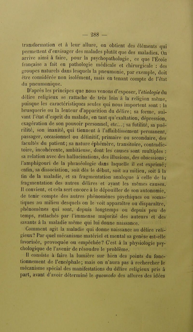 transformation et à leur allure, on obtient des éléments qui permettent d'envisager des malades plutôt que des maladies. On arrive ainsi à faire, pour la psychopathologie, ce que l'École française a fait en pathologie médicale et chirurgicale : des groupes naturels dans lesquels la pneumonie, par exemple, doit être considérée non isolément, mais en tenant compte de l'état du pneumonique. D'après les principes que nous venons d'exposer, Vétiologie du délire religieux se rattache de très loin à la religion même, puisque les caractéristiques seules qui nous importent sont : la brusquerie ou la lenteur d'apparition du délire; sa forme, sui- vant l'état d'esprit du malade, en tant qu'exaltation, dépression, exagération de son pouvoir personnel, etc.; sa futilité, sa pué- rilité, son inanité, qui tiennent à l'affaiblissement permanent, passager, occasionnel ou définitif, primaire ou secondaire, des facultés du patient ; sa nature éphémère, transitoire, contradic- toire, incohérente, ambitieuse, dont les causes sont multiples : sa relation avec des hallucinations, des illusions, des obsessions; l'amphigouri de la phraséologie dans laquelle il est exprimé; enfin, sa dissociation, soit dès le début, soit au milieu, soit à la fin de la maladie, et sa fragmentation analogue à celle de la fragmentation des autres délires et ayant les mêmes causes. Il convient, et cela sert encore à le dépouiller de son autonomie, de tenir compte des autres phénomènes psychiques ou soma- liques au milieu desquels on le voit apparaître ou disparaître, phénomènes qui sont, depuis longtemps ou depuis peu de temps, rattachés par l'immense majorité des auteurs et des savants à la maladie même qui lui donne naissance. Gomment agit la maladie qui donne naissance au délire reli- gieux? Par quel mécanisme matériel et mental sa genèse est-elle favorisée, provoquée ou empêchée ? C'est à la physiologie psy- chologique de l'avenir de résoudre le problème. Il consiste à faire la lumière sur bien des points du fonc- tionnement de l'encéphale; mais on n'aura pas à rechercher le mécanisme spécial des manifestations du délire religieux pris à part, avant d'avoir déterminé le quomodo des allures des idéfes