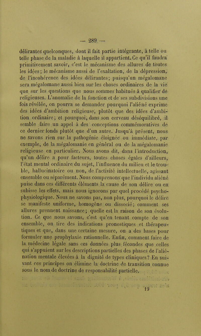 délirantes quelconques, dont il fait partie intégrante, à telle ou telle phase de la maladie à laquelle il appartient. Ce qu'il faudra primitivement savoir, c'est le mécanisme des allures de toutes les idées ; le mécanisme aussi de l'exaltation, de la dépression, de l'incohérence des idées délirantes; puisqu'un mégalomane sera mégalomane aussi bien sur les choses ordinaires de la vie que sur les questions que nous sommes habitués à qualifier de religieuses. L'anomalie de la fonction et de ses subdivisions une fois révélée, on pourra se demander pourquoi l'aliéné exprime des idées d'ambition religieuse, plutôt que des idées d'ambi- tion ordinaire; et pourquoi, dans son cerveau déséquilibré, il semble faire un appel à des conceptions commémoratives de ce dernier fonds plutôt que d'un autre. Jusqu'à présent, nous ne savons rien sur la pathogénie éloignée ou immédiate, par exemple, de la mégalomanie en général ou de la mégalomanie religieuse en particulier. Nous avons dit, dans l'introduction, qu'un délire a pour facteurs, toutes choses égales d'ailleurs, l'état mental ordinaire du sujet, l'influence du milieu et le trou- ble, hallucinatoire ou non, de l'activité intellectuelle, agissant ensemble ou séparément. Nous comprenons que l'individu aliéné puise dans ces différents éléments la cause de son délire ou en subisse les effets, mais nous ignorons par quel procédé psycho- physiologique. Nous ne savons pas, non plus, pourquoi le délire se manifeste uniforme, homogène ou dissocié; comment ses allures prennent naissance ; quelle est la raison de son évolu- tion. Ce que nous savons, c'est qu'en tenant compte de son ensemble, on tire des indications pronostiques et thérapeu- tiques et que, dans une certaine mesure, on a des bases pour formuler une prophylaxie rationnelle. Enfin, comment faire de la médecine légale sans ces données plus fécondes que celles qui s'appuient sur les descriptions partielles des phases de l'alié- nation mentale élevées à la dignité de types cliniques? En sui- vant ces principes on élimine la doctrine de transition connue sous le nom de doctrine de responsabilité partielle. 10
