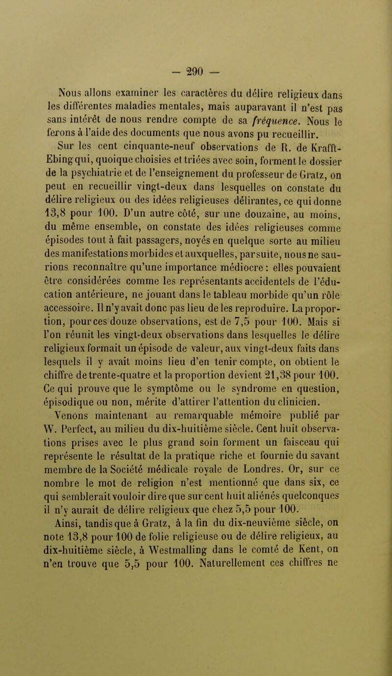 Nous allons examiner les caractères du délire religieux dans les différentes maladies mentales, mais auparavant il n'est pas sans intérêt de nous rendre compte de sa fréquence. Nous le ferons à l'aide des documents que nous avons pu recueillir. Sur les cent cinquante-neuf observations de R. de Krafft- Ebing qui, quoique choisies et triées avec soin, forment le dossier de la psychiatrie et de l'enseignement du professeur de Gratz, on peut en recueillir vingt-deux dans lesquelles on constate du délire religieux ou des idées religieuses délirantes, ce qui donne 13,8 pour 100. D'un autre côté, sur une douzaine, au moins, du même ensemble, on constate des idées religieuses comme épisodes tout à fait passagers, noyés en quelque sorte au milieu des manifestations morbides et auxquelles, par suite, nous ne sau- rions reconnaître qu'une importance médiocre : elles pouvaient être considérées comme les représentants accidentels de l'édu- cation antérieure, ne jouant dans le tableau morbide qu'un rôle accessoire. Il n'y avait donc pas lieu de les reproduire. La propor- tion, pources douze observations, est de 7,5 pour 100. Mais si l'on réunit les vingt-deux observations dans lesquelles le délire religieux formait un épisode de valeur, aux vingt-deux faits dans lesquels il y avait moins lieu d'en tenir compte, on obtient le chiffre de trente-quatre et la proportion devient 21,38 pour 100. Ce qui prouve que le symptôme ou le syndrome en question, épisodique ou non, mérite d'attirer l'attention du clinicien. Venons maintenant au remarquable mémoire publié par W. Perfect, au milieu du dix-huitième siècle. Cent huit observa- tions prises avec le plus grand soin forment un faisceau qui représente le résultat de la pratique riche et fournie du savant membre de la Société médicale royale de Londres. Or, sur ce nombre le mot de religion n'est mentionné que dans six, ce qui semblerait vouloir dire que sur cent huit aliénés quelconques il n'y aurait de délire religieux que chez 5,5 pour 100. Ainsi, tandis que à Gratz, à la fin du dix-neuvième siècle, on note 13,8 pour 100 de folie religieuse ou de délire religieux, au dix-huitième siècle, à Westmalling dans le comté de Kent, on n'en trouve que 5,5 pour 100. Naturellement ces chiffres ne