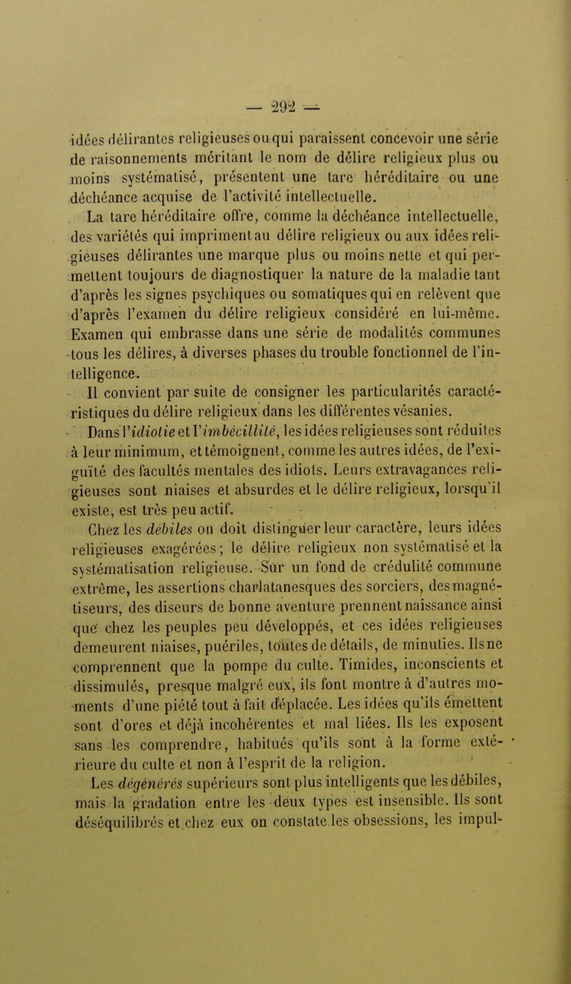 •idées délirantes religieuses ou qui paraissent concevoir une série de raisonnements méritant le nom de délire religieux plus ou moins systématisé, présentent une tare héréditaire ou une déchéance acquise de l'activité intellectuelle. La tare héréditaire offre, comme la déchéance intellectuelle, des variétés qui impriment au délire religieux ou aux idées reli- gieuses délirantes une marque plus ou moins nette et qui per- mettent toujours de diagnostiquer la nature de la maladie tant d'après les signes psychiques ou somatiques qui en relèvent que d'après l'examen du délire religieux considéré en lui-même. Examen qui embrasse dans une série de modalités communes •tous les délires, à diverses phases du trouble fonctionnel de l'in- telligence. Il convient par suite de consigner les particularités caracté- ristiques du délire religieux dans les différentes vésanies. Dans V idiotie elY imbécillité, les idées religieuses sont réduites à leur minimum, et témoignent, comme les autres idées, de l'exi- guïté des facultés mentales des idiots. Leurs extravagances reli- gieuses sont niaises et absurdes et le délire religieux, lorsqu'il existe, est très peu actif. Chez les débiles on doit distinguer leur caractère, leurs idées religieuses exagérées; le délire religieux non systématisé et la systématisation religieuse. Sur un fond de crédulité commune extrême, les assertions charlatanesques des sorciers, des magné- liseurs, des diseurs de bonne aventure prennent naissance ainsi que' chez les peuples peu développés, et ces idées religieuses demeurent niaises, puériles, toutes de détails, de minuties. Ils ne comprennent que la pompe du culte. Timides, inconscients et dissimulés, presque malgré eux, ils font montre à d'autres mo- ments d'une piété tout à fait déplacée. Les idées qu'ils émettent sont d'ores et déjà incohérentes et mal liées. Ils les exposent sans les comprendre, habitués qu'ils sont a la forme exlé- • Heure du culte et non à l'esprit de la religion. Les dégénérés supérieurs sont plus intelligents que les débiles, mais la gradation entre les deux types est insensible. Ils sont déséquilibrés et chez eux on constate les obsessions, les impul-