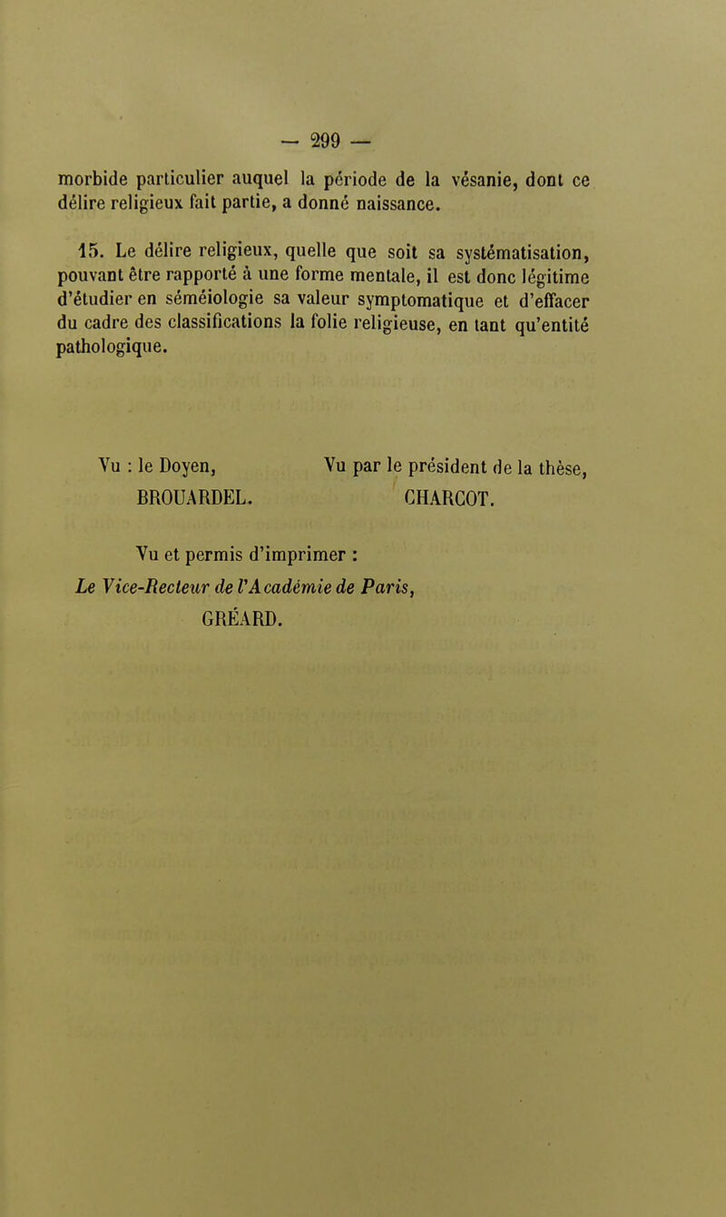 morbide particulier auquel la période de la vésanie, dont ce délire religieux fait partie, a donné naissance. 15. Le délire religieux, quelle que soit sa systématisation, pouvant être rapporté à une forme mentale, il est donc légitime d'étudier en séméiologie sa valeur symptomatique et d'effacer du cadre des classifications la folie religieuse, en tant qu'entité pathologique. Vu : le Doyen, Vu par le président de la thèse, BROUARDEL. CHARGOT. Vu et permis d'imprimer : Le Vice-Recteur de VAcadémie de Paris, GRÉARD.