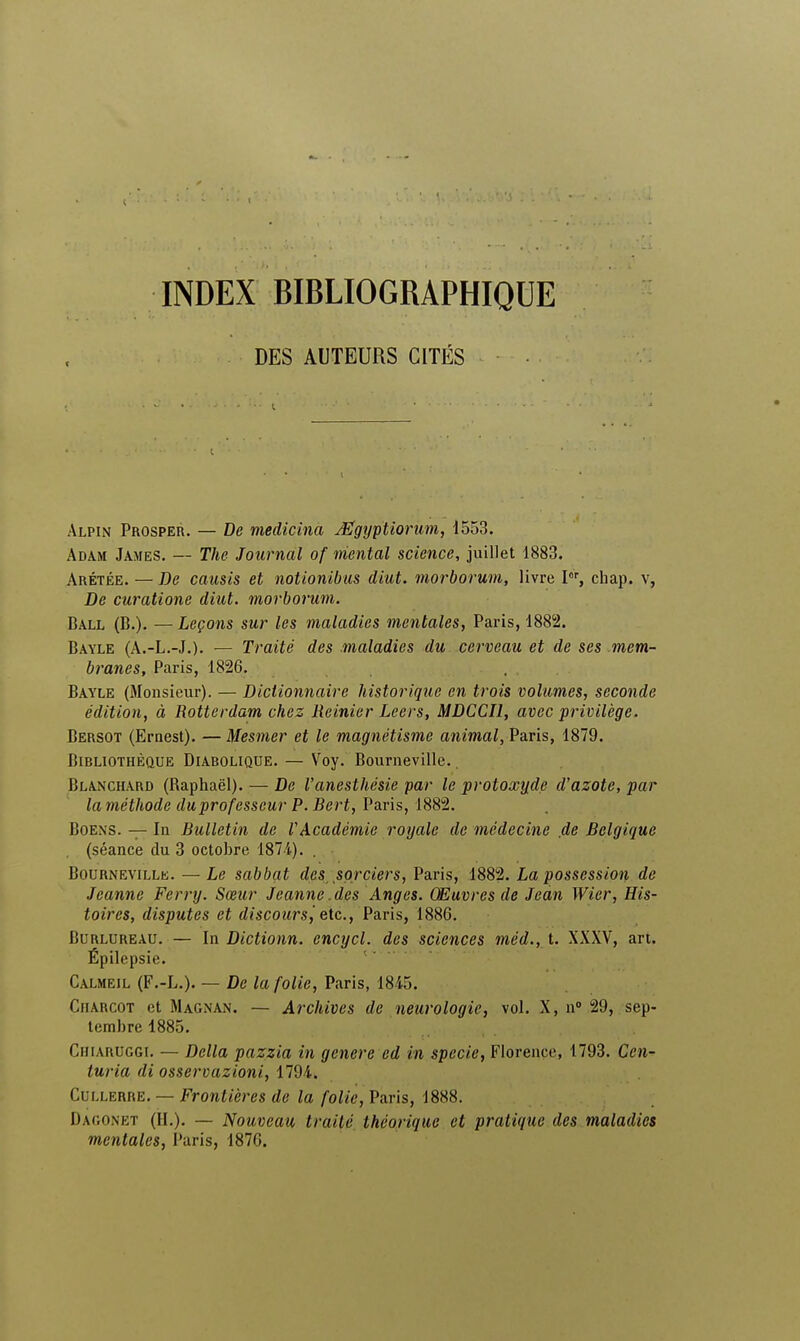 INDEX BIBLIOGRAPHIQUE DES AUTEURS CITÉS t Alpin Prosper. — De medicina Mgijptiorum, 1553. Adam James. — The Journal of mental science, juillet 1883. Arétée. — De causis et notionibus diut. morborum, livre Ior, chap. v, De curatione diut. morborum. Ball (B.). —Leçons sur les maladies mentales, Paris, 1882. Bayle (A.-L.-J.). — Traité des maladies du cerveau et de ses mem- branes, Paris, 1826. Bayle (Monsieur). — Dictionnaire historique en trois volumes, seconde édition, à Rotterdam chez Reinier Leers, MDCCI1, avec privilège. Bersot (Ernest). — Mesmer et le magnétisme animal, Paris, 1879. Bibliothèque Diabolique. — Voy. Bourneville., Blanchard (Raphaël). — De l'anesthésie par le protoxyde d'azote, par laméthode duprofesscur P. Bert, Paris, 1882. Boens. — In Bulletin de l'Académie royale de médecine de Belgique (séance du 3 octobre 1874). . Bournevillk. — Le sabbat des, sorciers, Paris, 1882. La possession de Jeanne Ferry. Sœur Jeanne.des Anges. Œuvres de Jean Wier, His- toires, disputes et discours, etc., Paris, 1886. Burlureau. — In Dictionn. encycl. des sciences méd., t. XXXV, art. Épilepsie. Calmeil (F.-L.). — De la folie, Paris, 1845. Ciiarcot et Magnan. — Archives de neurologie, vol. X, n° 29, sep- tembre 1885. Ciiiaruggi. — Délia pazzia in génère ed in specie, Florence, 1793. Cen- turia di osservazioni, 1794. Cullerre. — Frontières de la folie, Paris, 1888. Dagonet (IL). — Nouveau traité théorique et pratique des maladies mentales, Paris, 1876.
