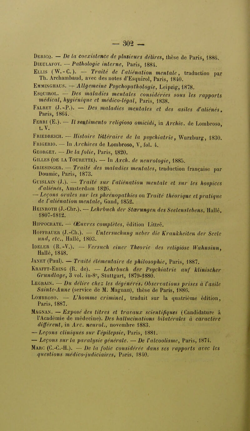 Dericq. — De la coexistence de plusieurs délires, thèse de Paris, 1886. Dieulafoy. — Pathologie interne, Paris, 1881. Elus (W.-C.). — Traité de Valiénation mentale, traduction par Th. Archambaud, avec des notes d'Esquirol, Paris, 1840. Emminghaus. — Allgemeine Psychopathologie, Leipzig, 1878. EsQUinoL. — Des maladies mentales considérées sous les rapports médical, hygiénique et médico-légal, Paris, 1838. Falret (J.-P.). — Des maladies mentales et des asiles d'aliénés. Paris, 1864. Ferri (E.). — 77 smiimento religioso omicidi, in Archiv. de Lombroso, Friedreich. — Histoire littéraire de la psychiatrie, Wurzburg, 1830. Frigerio. — In Archives de Lombroso, V, fol. 4. Georget. — De la folie, Paris, 1820. Gilles (de la Tourette). — In Arch. de neurologie, 1885. Griesinger. — Traité des maladies mentales, traduction française par Doumic, Paris, 1873. Guislain (J.). — Traité sur l'aliénation mentale et sur les hospices d'aliénés, Amsterdam 1826. — Leçons orales sur les phrénopathies ou Traité théorique et pratique de l'aliénation mentale, Gand, 1852. Heinroth (J.-Chr.). — Lehrbuch der Stœrungen des Seelenslebens, Hallé, 1807-1812. Hippocrate. — Œuvres complètes, édition Littrê. Hoffbauer (J.-Ch.). — Untcrsuchung ueber die Krankheitcn der Seele und, etc., Hallé, 1803. Ideler (R.-V.). — Versuch einer Théorie des reliqiôse Wahnsinn, Hallé, 1848. Janet (Paul). — Traité élémentaire de philosophie, Paris, 1887. Krafft-Ebing (R. de). — Lehrbuch der Psychiatrie auf klinischer Grundlage, 3 vol. in-8°, Stuttgart, 1879-1880. Legrain. — Du délire chez les dégénérés. Observations prises à l'asile Sainte-Anne (service de M. Magnan), thèse de Paris, 1886. Lombroso. — L'homme criminel, traduit sur la quatrième édition, Paris, 1887. Magnan. — Exposé des titres et travaux scientifiques (Candidature à l'Académie de médecine). Des hallucinations bilatérales à caractère différent, in Arc. neurol., novembre 1883, — Leçons cliniques sur l'épilepsie, Paris, 1881. — Leçons sur la paralysie générale. — De l'alcoolisme, Paris, 1874. Marc (C.-C.-1L). —De la folie considérée dans ses rapports avec les questions médico-judiciaires, Paris, 1810.