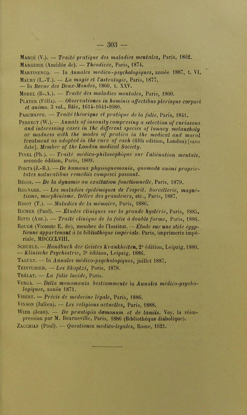 Marcé (V.). — Traité pratique des maladies mentales, Paris, 1802. Margeiue (Araédée de). — Théodicée, Paris, 1874. Martinencq. — In Annales mcdico-psychologiques, année 1887, t. VI. Maury (L.-T.). — La magie et l'astrologie, Paris, 1877. — In Revue des Deux-Mondes, 1860, t. XXV. Morel (B-.A.). — Traité des maladies mentales, Paris, 1860. Plater (Félix). — Observationes in hominis affectibus plerisque corpori et animo. 3 vol., Bâle, 1614-1641-1680. Parchappe. — Traité théorique et pratique delà folie, Paris, 1841. Perfect (W.y.— Annals of insanity compresing a sélection of curiosous and interessing cases in the différent species of iunacy melancholy or madness ivith the modes of pratica in the médical and moral treatment as adopted in the cure of each (fifth édition, London) [sans date]. Member of the London médical Society. Pixel (Ph.). — Traité médico-philosophique sur l'aliénation mentale, seconde édition, Paris, 1809. Porta (J.-B.). —De humana physiognomonia, quomodo animi proprie- tates naturalibus remediis compesci possunt. Régis. — De la dynamie ou exaltation fonctionnelle, Paris, 1879. Regnard. — Les maladies épidémiques de Vesprit. Sorcellerie, magné- tisme, morphinisme. Délire des grandeurs, etc., Paris, 1887. Ribot (T.). — Maladies de la mémoire, Paris, 1886. Richer (Paul). — Études cliniques sur la grande hystérie, Paris, 1885. Ritti (Ant.). — Traité clinique de la folie à double forme, Paris, 1886. Rougé (Vicomte E. de), membre de l'Institut. —Étude sur une stèle égyp- tienne appartenant à la bibliothèque impériale. Paris, imprimerie impé- riale, MDGGCLVIII. Schuele. — Handbuch der Geistes KranJcheiten,^ édition, Leipzig, 1880. — Klinische Psychiatrie, 3e édition, Leipzig, 1886. Taguet.— In Annales médico-psychologiques, juillet 1887. Teinturier. — Les Skoptzi, Paris, 1878. Trélat. — La folie lucide, Paris. Verga. — Délia monomania bestiammente in Annales médico-psycho- logiques, année 1871. Vibert. — Précis de médecine légale, Paris, 1886. Vinson (lulien). — Les religions actuelles, Paris, 1888. Wier (Jean). — De prsesligiis dœmonum et de lamiis. Voy. la réim- pression par M. Bourneville, Paris, 1886 (Bibliothèque diabolique). Zacchias (Paul). — Questiones medico-legales, Rome, 1621.