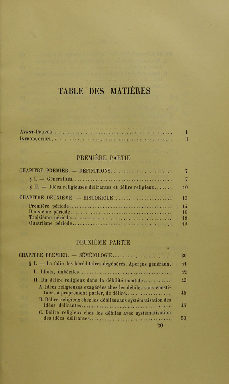 TABLE DES MATIÈRES Avant-Propos. 1 Introduction 3 PREMIÈRE PARTIE CHAPITRE PREMIER. — DÉFINITIONS 7 § I. — Généralités 7 § II. — Idées religieuses délirantes et délire religieux 10 CHAPITRE DEUXIÈME. — HISTORIQUE 13 Première période 14 Deuxième période 16 Troisième période 18 Quatrième période 19 DEUXIÈME PARTIE « CHAPITRE PREMIER. — SÉMÉIOLOGIE 39 § I. — La folie des héréditaires dégénérés. Aperçus généraux. 41 I. Idiots, imbéciles 42 II. Du délire religieux dans la débilité mentale 43 A. Idées religieuses exagérées chez les débiles sans consti- tuer, à proprement parler, de délire 45 B. Délire religieux chez les débiles sans systématisation des idées délirantes 46 C. Délire religieux chez les débiles avec systématisation des idées délirantes 50 20