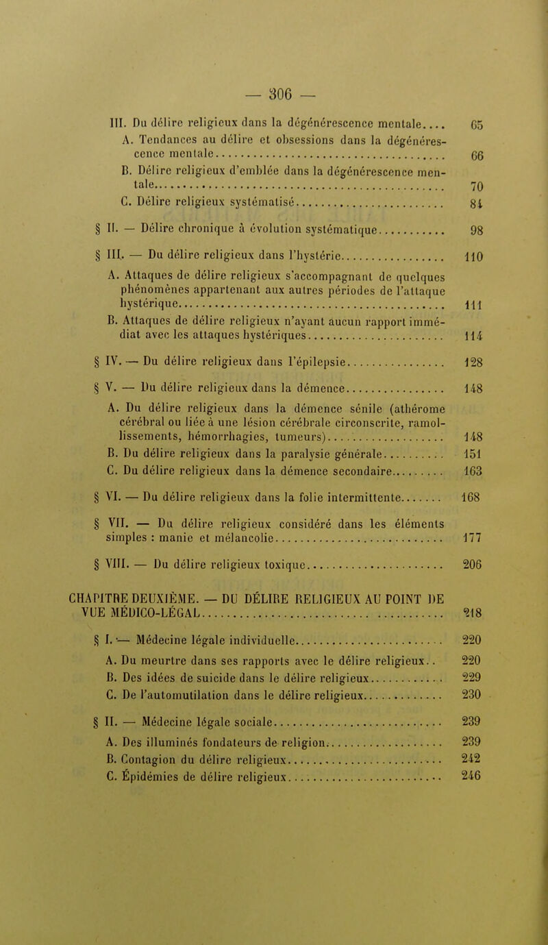 III. Du délire religieux dans la dégénérescence mentale.... G5 A. Tendances au délire et obsessions dans la dégénéres- cence mentale qq B. Délire religieux d'emblée dans la dégénérescence men- tale 70 C. Délire religieux systématisé 8i § II. — Délire chronique à évolution systématique 98 § IH. — Du délire religieux dans l'hystérie HO A. Attaques de délire religieux s'accompagnant de quelques phénomènes appartenant aux autres périodes de l'attaque hystérique \\\ B. Attaques de délire religieux n'ayant aucun rapport immé- diat avec les attaques hystériques 114 § IV. — Du délire religieux dans l'épilepsie 128 § V. — Du délire religieux dans la démence 148 A. Du délire religieux dans la démence sénile (athérome cérébral ou liée à une lésion cérébrale circonscrite, ramol- lissements, hémorrhagies, tumeurs) 148 B. Du délire religieux dans la paralysie générale 151 C. Du délire religieux dans la démence secondaire 163 § VI. — Du délire religieux dans la folie intermittente 168 § VII. — Du délire religieux considéré dans les éléments simples : manie et mélancolie 177 § VIII. — Du délire religieux toxique 206 CHAPITRE DEUXIÈME. — DU DÉLIRE RELIGIEUX AU POINT DE VUE MÉDICO-LÉGAL 218 § I. •— Médecine légale individuelle 220 A. Du meurtre dans ses rapports avec le délire religieux.. 220 B. Des idées de suicide dans le délire religieux 229 C. De l'automutilation dans le délire religieux 230 § II. — Médecine légale sociale 239 A. Des illuminés fondateurs de religion 239 B. Contagion du délire religieux 242 C. Épidémies de délire religieux 246
