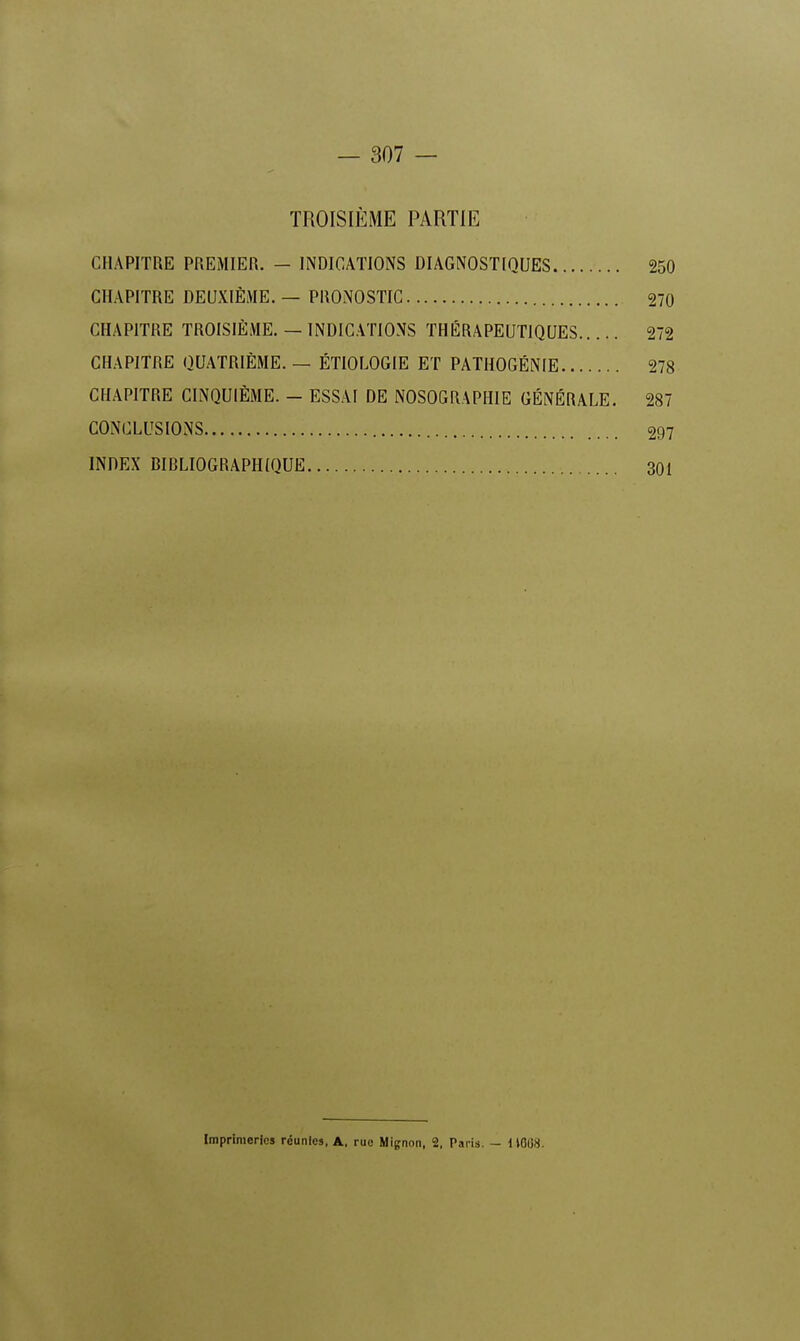 TROISIÈME PARTIE CHAPITRE PREMIER. - INDICATIONS DIAGNOSTIQUES 250 CHAPITRE DEUXIÈME. — PRONOSTIC 270 CHAPITRE TROISIÈME. — INDICATIONS THÉRAPEUTIQUES 272 CHAPITRE QUATRIÈME. — ÉTIOLOGIE ET PATHOGÉNIE 278 CHAPITRE CINQUIÈME. - ESSAI DE NOSOGRAPHIE GÉNÉRALE. 287 CONCLUSIONS 297 INDEX RIBLIOGRAPHtQUE 301 Imprimeries réunies, A, rue Mignon, 2, Paris. - 1 1808.