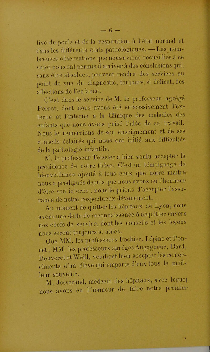 tive du pouls et de la respiration à l'état normal et dans les différents états pathologiques. —Les nom- breuses observations que nous avions recueillies à ce sujet nous ont permis d'arriver à des conclusions qui, sans être absolues, peuvent rendre des services au point de vue du diagnostic, toujours, si délicat, des aff'ections de l'enfance. C'est dans le service de M. le professeur agrégé Perret, dont nous avons été successivement l'ex- terne et l'interne à la Clinique des maladies des enfants que nous avons puisé l'idée de ce travail. Nous le remercions de son enseignement et de ses conseils éclairés qui nous ont initié aux difficultés de la pathologie infantile. M. le professeur Teissier a bien voulu accepter la présidence de notre thèse. C'est un témoignage de bienveillance ajouté à tous ceux que notre maître nous a prodigués depuis que nous avons eu l'honneur d'être son interne ; nous le prions d'accepter l'assu- rance de notre respectueux dévouement. Au moment de quitter les hôpitaux de Lyon, nous avons une dette de reconnaissance à acquitter envers nos chefs de service, dont les conseils et les leçons nous seront toujours si utiles. Que MM. les professeurs Fochier, Lépiue et Pon- cet; MM. les professeurs agrégés Augagneur, Bard, BouveretetWeill, veuillent bien accepter les remer- cîments d'un élève qui emporte d'eux tous le meil- leur souvenir. M. Josserand, médecin des hôpitaux, avec lequel nous avons eu l'honneur de faire notre premier