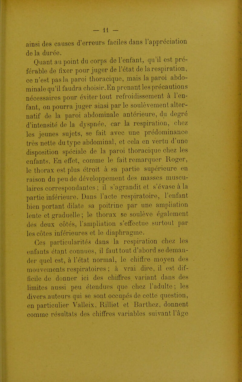 ainsi des causes d'erreurs faciles dans l'appréciation de la durée. Quant au point du corps de l'enfant, qu'il est pré- férable de fixer pour juger de l'état de la respiration, ce n'est pas la paroi thoracique, mais la paroi abdo- minale qu'il faudra choisir.En prenant les précautions nécessaires pour éviter tout refroidissement à l'en- fant, on pourra juger ainsi par le soulèvement alter- natif de la paroi abdominale antérieure, du degré d'intensité de la dyspnée, car la respiration, chez les jeunes sujets, se fait avec une prédominance très nette du type abdominal, et cela en vertu d'une disposition spéciale de la paroi thoracique chez les enfants. En effet, comme le fait remarquer Roger, le thorax est plus étroit à sa partie supérieure en raison du peu de développement des masses muscu- laires correspondantes ; il s'agrandit et s'évase à la partie inférieure. Dans l'acte respiratoire, l'enfant bien portant dilate sa poitrine par une ampîiation lente et graduelle ; le thorax se soulève également des deux côtés, l'ampliation s'effectue surtout par les côtes inférieures et le diaphragme. Ces particularités dans la respiration chez les enfants étant connues, il faut tout d'abord se deman- der quel est, à l'état normal, le chiffre moyen des mouvements respiratoires ; à vrai dire, il est dif- ficile de donner ici des chiffres, variant dans des limites aussi peu étendues que chez l'adulte; les divers.auteurs qui se sont occupés de cette question, en particulier Valleix, Rilliet et Barthez, donnent comme résultats des chiffres variables suivant l'âge