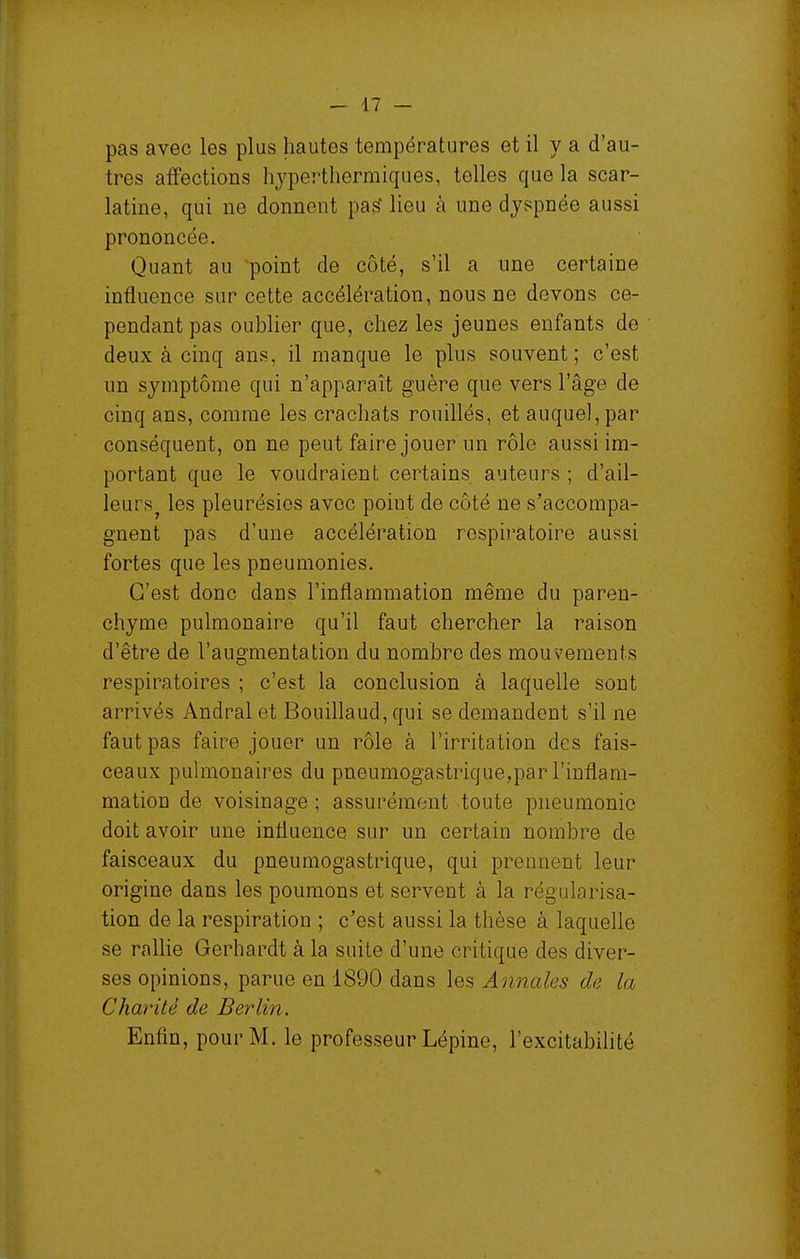 pas avec les plus hautes températures et il va d'au- tres affections hjperthermiques, telles que la scar- latine, qui ne donnent pa^ lieu à une dyspnée aussi prononcée. Quant au point de côté, s'il a une certaine influence sur cette accélération, nous ne devons ce- pendant pas oublier que, chez les jeunes enfants de deux à cinq ans, il manque le plus souvent; c'est un symptôme qui n'apparaît guère que vers l'âge de cinq ans, comme les crachats rouillés, et auque],par conséquent, on ne peut faire jouer un rôle aussi im- portant que le voudraient certains auteurs ; d'ail- leurs^ les pleurésies avec point de côté ne s'accompa- gnent pas d'une accélération respiratoire aussi fortes que les pneumonies. C'est donc dans l'inflammation même du paren- chyme pulmonaire qu'il faut chercher la raison d'être de l'augmentation du nombre des mouvements respiratoires ; c'est la conclusion à laquelle sont arrivés Andral et Bouillaud, qui se demandent s'il ne faut pas faire jouer un rôle à l'irritation des fais- ceaux puhnonaires du pneumogastrique,par l'inflam- mation de voisinage ; assurément toute pneumonie doit avoir une influence sur un certain nombre de faisceaux du pneumogastrique, qui prennent leur origine dans les poumons et servent à la régularisa- tion de la respiration ; c'est aussi la thèse à laquelle se rallie Gerhardt à la suite d'une critique des diver- ses opinions, parue en 1890 dans les Annales de la Charité de Berlin. Enfin, pour M. le professeur Lépine, l'excitabilité