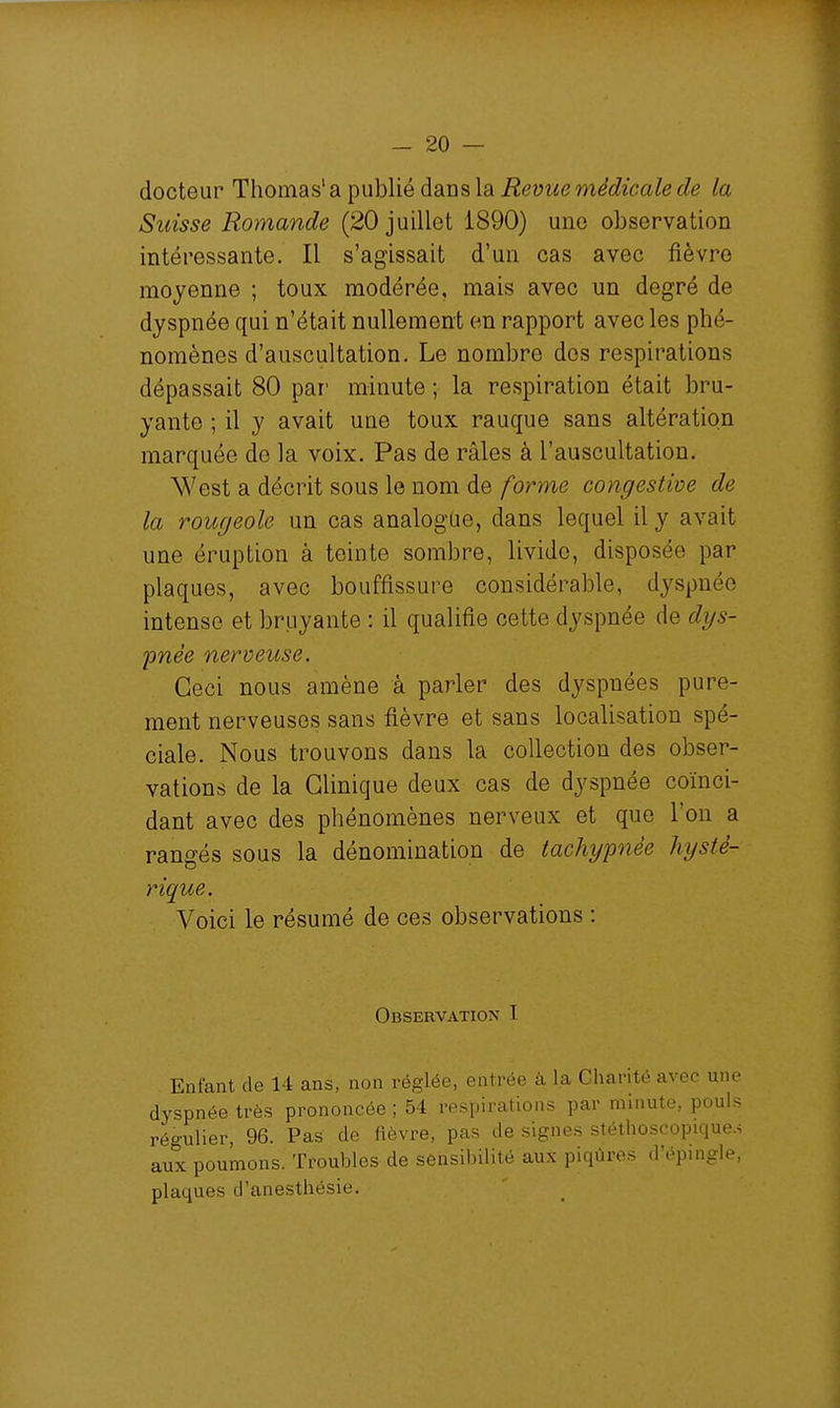 docteur Thomas' a publié dans la Revue médicale de la Suisse Romande (20 juillet 1890) une observation intéressante. Il s'agissait d'un cas avec fièvre moyenne ; toux modérée, mais avec un degré de dyspnée qui n'était nullement en rapport avec les phé- nomènes d'auscultation. Le nombre dos respirations dépassait 80 par' minute ; la respiration était bru- yante ; il y avait une toux rauque sans altération marquée de la voix. Pas de râles à l'auscultation. West a décrit sous le nom de forme congestive de la rougeole un cas analogue, dans lequel il y avait une éruption à teinte sombre, livide, disposée par plaques, avec bouffissure considérable, dyspnée intense et bruyante : il qualifie cette dyspnée de dys- pnée nerveuse. Ceci nous amène à parler des dyspnées pure- ment nerveuses sans fièvre et sans localisation spé- ciale. Nous trouvons dans la collection des obser- vations de la Clinique deux cas de dyspnée coïnci- dant avec des phénomènes nerveux et que l'on a rangés sous la dénomination de tachgpnée hysté- rique. Voici le résumé de ces observations : Observation I Enfant de 14 ans, non réglée, entrée à la Charité avec une dyspnée très prononcée ; 54 respirations par minute, pouls régulier, 96. Pas de fièvre, pas de signes stéthoscopique.4 aux poumons. Troubles de sensibilité aux piqûres d'épingle, plaques d'anesthésie.