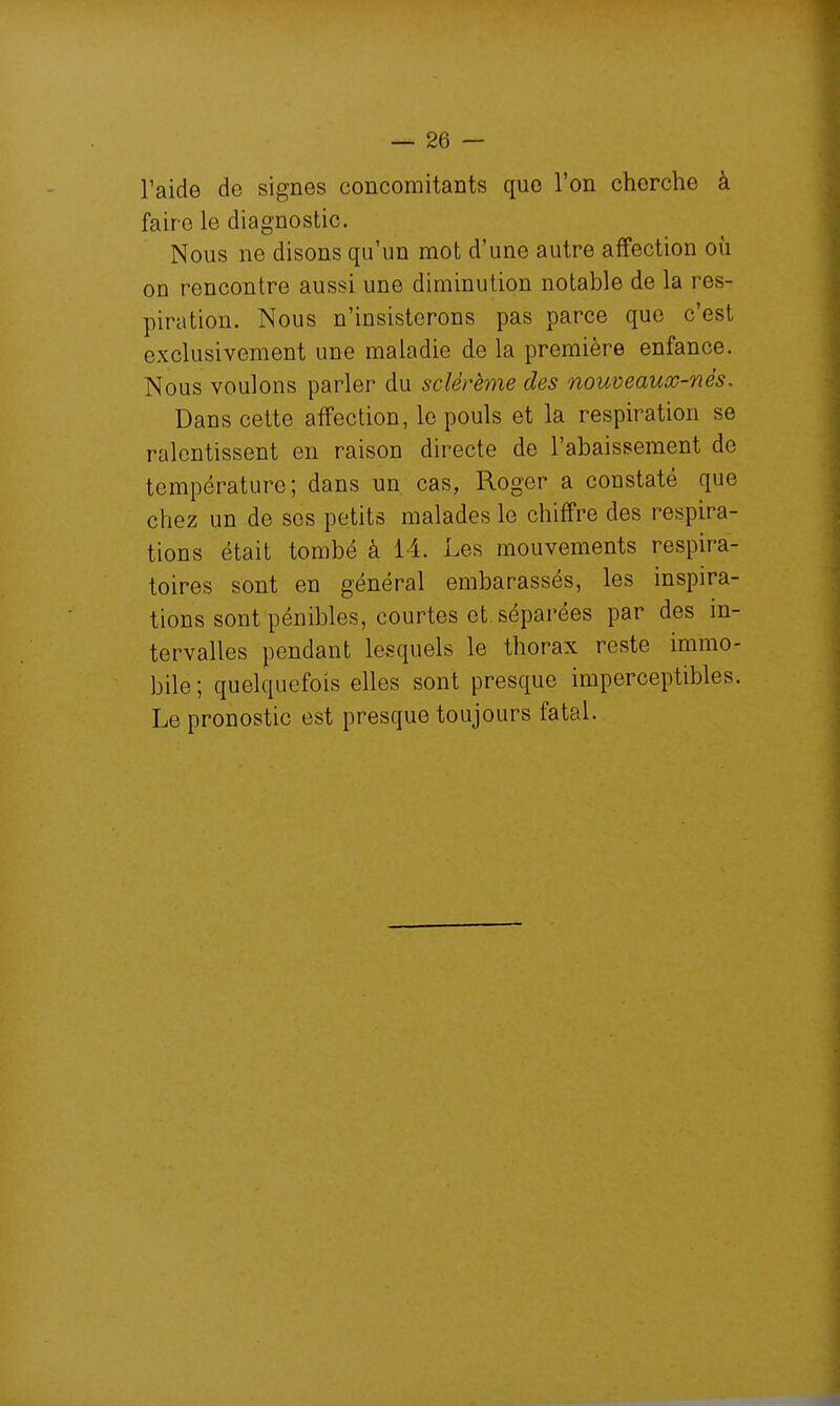 l'aide de signes concomitants que l'on cherche à faire le diagnostic. Nous ne disons qu'un mot d'une autre affection où on rencontre aussi une diminution notable de la res- piration. Nous n'insisterons pas parce que c'est exclusivement une maladie de la première enfance. Nous voulons parler du sclérème des nouveaux-nés. Dans cette affection, le pouls et la respiration se ralentissent en raison directe de l'abaissement de température; dans un cas, Roger a constaté que chez un de ses petits malades le chiffre des respira- tions était tombé à 14. Les mouvements respira- toires sont en général embarassés, les inspira- tions sont pénibles, courtes et séparées par des m- tervalles pendant lesquels le thorax reste immo- bile ; quelquefois elles sont presque imperceptibles. Le pronostic est presque toujours fatal.