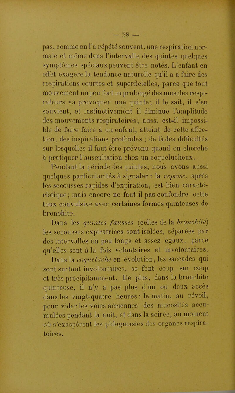 pas, comme on l'a répété souvent, une respiration nor- male et mémo dans l'intervalle des quintes quelques symptômes spéciaux peuvent être notés. L'enfant en effet exagère la tendance naturelle qu'il a à faire des respirations courtes et superficielles, parce que tout mouvement un peu fort ou prolongé des muscles respi- rateurs va provoquer une quinte ; il le sait, il s'en souvient, et instinctivement il diminue l'amplitude des mouvements respiratoires; aussi est-il impossi- ble de faire faire à un enfant, atteint de cette affec- tion, des inspirations profondes ; de là des difficultés sur lesquelles il faut être prévenu quand on cherche à pratiquer l'auscultation chez un coquelucheux. Pondant la période des quintes, nous avons aussi quelques particularités à signaler ; la reprise, après les secousses rapides d'expiration, est bien caracté- ristique; mais encore ne faut-il pas confondre cette toux convulsive avec certaines formes quinteuses de bronchite. Dans les quintes fausses (celles de la bronchite) les secousses expiratrices sont isolées, séparées par des intervalles un peu longs et assez égaux, parce qu'elles sont à la fois volontaires et involontaires. Dans la coqueluche en évolution, les saccades qui sont surtout involontaires, se font coup sur coup et très précipitamment. De plus, dans la bronchite quinteuse, il n'y a pas plus d'un ou deux accès dans les vingt-quatre heures : le matin, au réveil, peur vider les voies aériennes des mucosités accu- mulées pendant la nuit, et dans la soirée, au moment où s'exaspèrent les phlegmasies des organes respira- toires.