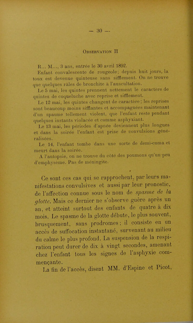 Observation II R... M..., 3 ans, entrée le 30 avril 1892. Enfant convalescente de rougeole; depuis huit jours, la toux est devenue quinteuse sans sifflement. On ne trouve que quelques râles de bronchite à l'auscultation. Le 5 mai, les quintes prennent nettement le caractère de quintes de coqueluche avec reprise et sifflement. Le 12 mai, les quintes changent de caractère; les reprises sont beaucoup moins sifflantes et accompagnées maintenant d'un spasme tellement violent, que l'enfant reste pendant quelques instants violacée et comme asphyxiant. Le 13 mai, les périodes d'apnée deviennent plus longues et dans la soirée l'enfant est prise de convulsions géné- ralisées. Le 14, l'enfant tombe dans une sorte de demi-coma et meurt dans la soirée. A l'autopsie, on ne trouve du côté des poumons qu'un peu d'emphysème. Pas de méningite. 0 Ce sont ces cas qui se rapprochent, par leurs ma- nifestations convulsives et aussi par leur pronostic, de l'affection connue sous le nom de spasme de la glotte. Mais ce dernier ne s'observe guère après un an, et atteint surtout des enfants de quatre à dix mois. Le spasme de la glotte débute, le plus souvent, brusquement, sans prodromes ; il consiste en un accès de suffocation instantané, survenant au milieu du calme le plus profond. La suspension de la respi- ration peut durer de dix à vingt secondes, amenant chez l'enfant tous les signes de l'asphyxie com- mençante. La fin de l'accès, disent MM. d'Espine et Picot,