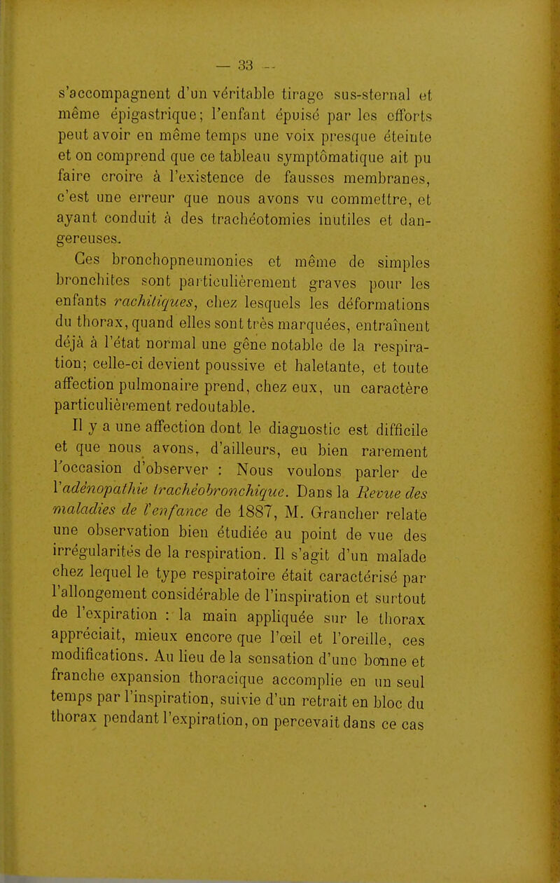 s'accompagnent d'un véritable tirage sus-sternal et même épigastrique; l'enfant épuisé par les efforts peut avoir en même temps une voix presque éteinte et on comprend que ce tableau symptômatique ait pu faire croire à l'existence de fausses membranes, c'est une erreur que nous avons vu commettre, et ayant conduit à des trachéotomies inutiles et dan- gereuses. Ces bronchopneumonies et même de simples bronchites sont particulièrement graves pour les enfants rachitiques, chez lesquels les déformations du thorax, quand elles sont très marquées, entraînent déjà à l'état normal une gêne notable de la respira- tion; celle-ci devient poussive et haletante, et toute affection pulmonaire prend, chez eux, un caractère particulièrement redoutable. Il y a une affection dont le diagnostic est difficile et que nous avons, d'ailleurs, eu bien rarement l'occasion d'observer : Nous voulons parler de Vadénopalhie irachéohronchique. Dans la Revue des maladies de ïenfance de 1887, M. Grancher relaté une observation bien étudiée au point de vue des irrégularités de la respiration. Il s'agit d'un malade chez lequel le type respiratoire était caractérisé par l'allongement considérable de l'inspiration et surtout de l'expiration : la main appliquée sur le thorax appréciait, mieux encore que l'oeil et l'oreille, ces modifications. Au lieu de la sensation d'uno bonne et franche expansion thoracique accomplie en un seul temps par l'inspiration, suivie d'un retrait en bloc du thorax pendant l'expiration, on percevait dans ce cas