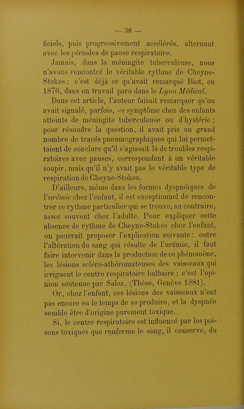 ficiels, puis progressivement accélérés, alternant avec les périodes de pause respiratoire. Jamais, dans la méningite tuberculeuse, nous n'avons rencontré le véritable rythme de Gheyne- Stokes ; c'est déjà ce qu'avait remarqué Biot, en 1876, dans un travail paru dans \q Lyon Médical. Dans cet article, l'auteur faisait remarquer qu'on avait signalé, parfois, ce symptôme chez des enfants atteints de méningite tuberculeuse ou d'hystérie ; pour résoudre la question, il avait pris un grand nombre de tracés pneumographiques qui lui permet- taient de conclure qu'il s'agissait là de troubles respi- ratoires avec pauses, correspondant à un véritable soupir, mais qu'il n'y avait pas le véritable type de respiration de Gheyne-Stokes. D'ailleurs, même dans les formes dyspnéiques de Vurémie chez l'enfant, il est exceptionnel de rencon- trer ce rythme particulier qui se trouve, au contraire, assez souvent chez l'adulte. Pour expliquer cette absence de rythme de Gheyne-Stokes chez l'enfant, on pourrait proposer l'explication suivante : outre l'altération du sang qui résulte de l'urémie, il faut faire intervenir dans la production de ce phénomène, les lésions scléro-athéromateuses des vaisseaux qui irriguent le centre respiratoire bulbaire ; c'est l'opi- nion soutenue par Saloz, (Thèse, Genève 1881). Or, chez l'enfant, ces lésions des vaisseaux n'ont pas encore eu le temps de se produire, et la dyspnée semble être d'origine, purement toxique. Si, le centre respiratoire est influencé par les poi- sons toxiques que renferme le sang, il conserve, du