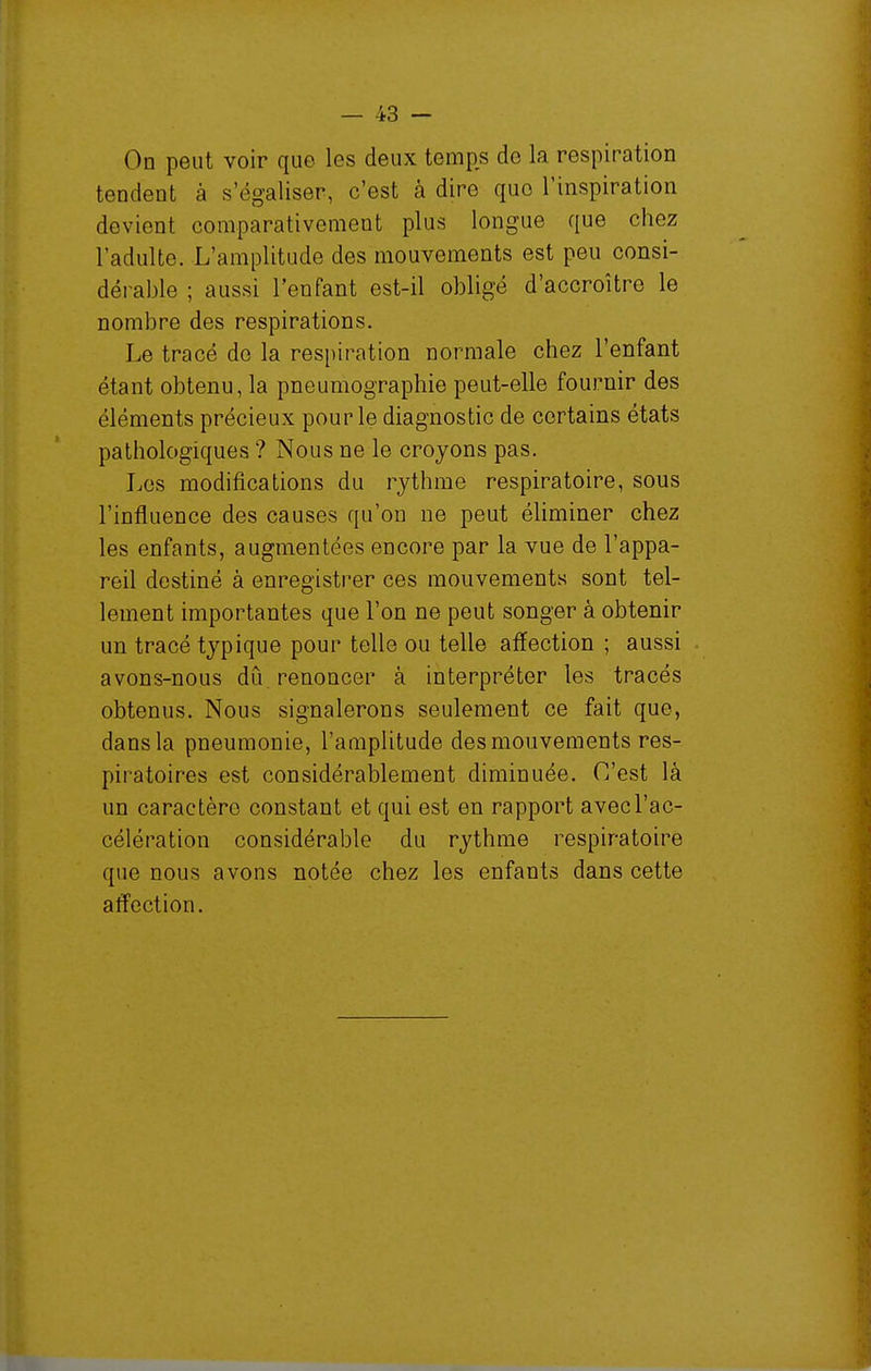 On peut voir que les deux temps de la respiration tendent à s'égaliser, c'est à dire que l'inspiration devient comparativement plus longue que chez l'adulte. L'amplitude des mouvements est peu consi- dérable ; aussi l'enfant est-il obligé d'accroître le nombre des respirations. Le tracé do la respiration normale chez l'enfant étant obtenu, la pneumographie peut-elle fournir des éléments précieux pour le diagnostic de certains états pathologiques ? Nous ne le croyons pas. Los modifications du rythme respiratoire, sous l'influence des causes qu'on ne peut éliminer chez les enfants, augmentées encore par la vue de l'appa- reil destiné à enregistrer ces mouvements sont tel- lement importantes que l'on ne peut songer à obtenir un tracé typique pour telle ou telle affection ; aussi avons-nous dû renoncer à interpréter les tracés obtenus. Nous signalerons seulement ce fait que, dans la pneumonie, l'amplitude des mouvements res- piratoires est considérablement diminuée. C'est là un caractère constant et qui est en rapport avec l'ac- célération considérable du rythme respiratoire que nous avons notée chez les enfants dans cette affection.