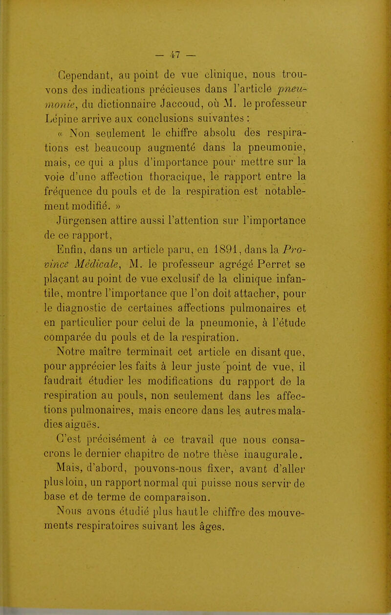 Cependant, au point de vue clinique, nous trou- vons des indications précieuses dans rarticle 'pneu- monie^ du dictionnaire Jaccoud, où M. le professeur Lôpine arrive aux conclusions suivantes : « Non seulement le chiffre absolu des respira- tions est beaucoup augmenté dans la pneumonie, mais, ce qui a plus d'importance pour mettre sur la voie d'une affection thoracique, le rapport entre la fréquence du pouls et de la respiration est notable- ment modifié. » Jûrgensen attire aussi l'attention sur l'importance de ce rapport, Enfin, dans un article paru, en 1891, dans la Pro- vince Médicale^ M. le professeur agrégé Perret se plaçant au point de vue exclusif de la clinique infan- tile, montre l'importance que l'on doit attacher, pour le diagnostic de certaines affections pulmonaires et en particulier pour celui de la pneumonie, à l'étude comparée du pouls et de la respiration. Notre maître terminait cet article en disant que, pour apprécier les faits à leur juste 'point de vue, il faudrait étudier les modifications du rapport de la respiration au pouls, non seulement dans les affec- tions pulmonaires, mais encore dans les autres mala- dies aiguës. C'est précisément à ce travail que nous consa- crons le dernier ciiapitro de notre thèse inaugurale. Mais, d'abord, pouvons-nous fixer, avant d'aller plus loin, un rapport normal qui puisse nous servir de base et de terme de comparaison. Nous avons étudié plus haut le cliiffre des mouve- ments respiratoires suivant les âges.