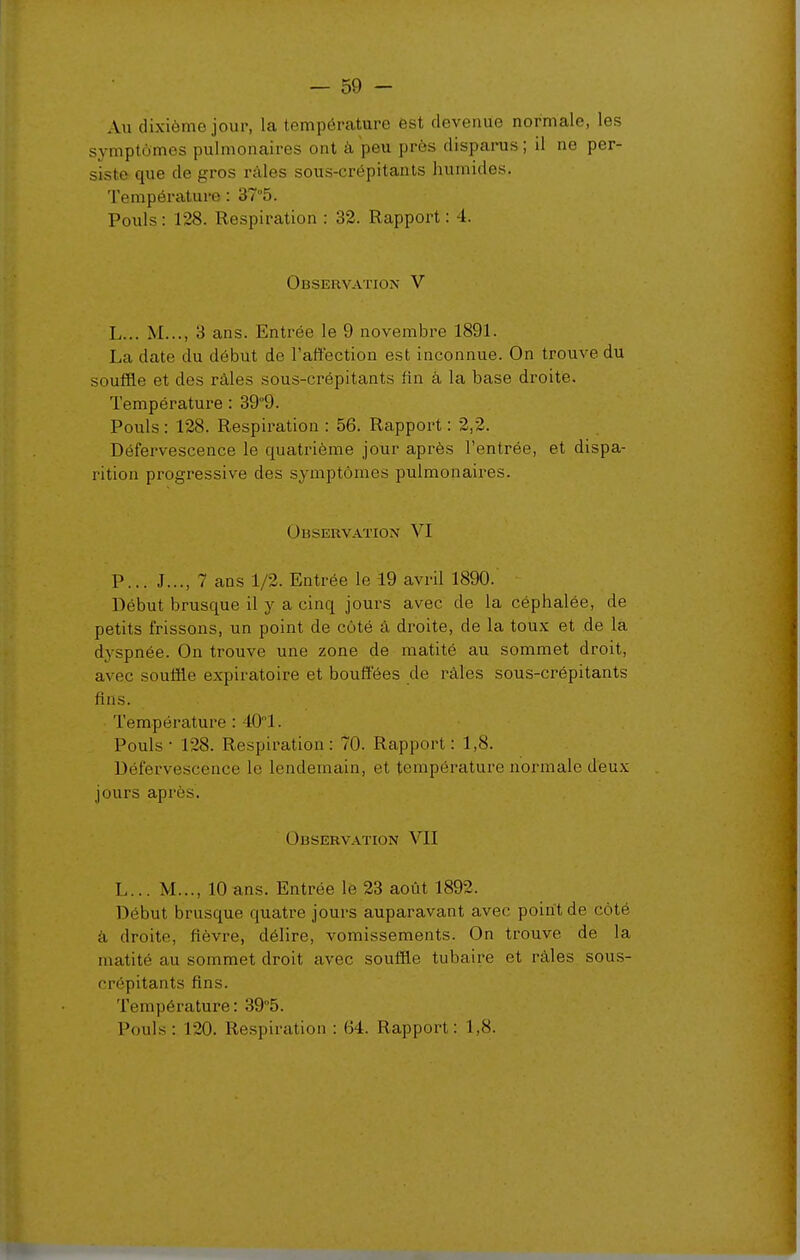 Au dixième jour, la température ëst devenue normale, les symptômes pulmonaires ont à peu près disparus; il no per- siste que de gros râles sous-crépitants humides. Température : 37°5. Pouls : 128. Respiration : 32. Rapport : 4. Observation V L... M..., 3 ans. Entrée le 9 novembre 1891. La date du début de l'affection est inconnue. On trouve du souffle et des râles sous-crépitants fin à la base droite. Température : 399. Pouls : 128. Respiration ; 56. Rapport : 2,2. Défervescence le quatrième jour après l'entrée, et dispa- rition progressive des symptômes pulmonaires. Observation VI P... J..., 7 ans 1/2. Entrée le 19 avril 1890. Début brusque il y a cinq jours avec de la céphalée, de petits frissons, un point de côté â droite, de la toux et de là dyspnée. On trouve une zone de matité au sommet droit, avec souffle expiratoire et bouffées de râles sous-crépitants fins. Température : 401. Pouls ■ 128. Respiration: 70. Rapjjori : 1,8. Défervescence le lendemain, et température normale déux jours après. Observation VII L... M..., 10 ans. Entrée le 23 août 1892. Début brusque quatre jours auparavant avec point de côté à droite, fièvre, délire, vomissements. On trouve de la matité au sommet droit avec souffle tubaire et râles sous- crépitants fins. Température: 39''5. Pouls : 120. Respiration : 64. Rapport: 1,8.