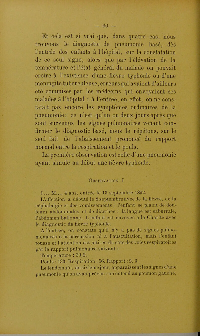 Et cela est si vrai que, dans quatre cas, nous trouvons le diagnostic de pneumonie basé, dès l'entrée des enfants à l'hôpital, sur la constatation de ce seul signe, alors que par l'élévation de la température et l'état général du malade on pouvait croire à l'existence d'une fièvre typhoïde ou d'une méningite tuberculeuse, erreurs qui avaient d'ailleurs été commises par les médecins qui envoyaient ces malades à l'hôpital : à l'entrée, en effet, on ne cons- tatait pas encore les symptômes ordinaires de la pneumonie; ce n'est qu'un ou deux jours après que sont survenus les signes pulmonaires venant con- firmer le diagnostic basé, nous le répétons, sur le seul fait de l'abaissement prononcé du rapport normal entre la respiration et le pouls. La première observation est celle d'une pneumonie ayant simulé au début une fièvre typhoïde. Observation I J... M..., 4 ans, entrée le 13 septembre 1892. L'affection a débuté le 8 septembre avec de la fièvre, de la céphalalgie et des vomissements ; l'enfant se plaint de dou- leurs abdominales et de diarrhée : la langue est saburrale, l'abdomen ballonné. L'enfant est envoyée à la Charité avec le diagnostic de fièvre typhoïde. A l'entrée, on constate qu'il n'y a pas de signes pulmo- monaires à la percussion ni à l'auscultation, mais l'enfant tousse et l'attention est attirée du côté des voies respiratoires par le rapport pulmonaire suivant : Température : 39,6. Pouls : 133. Respiration : 56. Rapport : 2, 3. Le lendemain, au sixième jour, apparaissentlessignesd'une pneumonie qu'on avait prévue : on entend au poumon gauche,