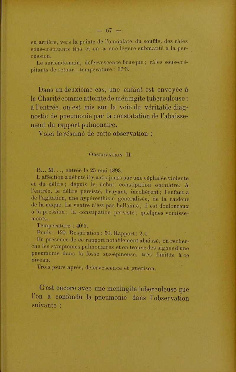 en arrière, vers la pointe de l'omoplate, du souffle, des râles sous-crépitants fins et on a une légère submatité à la per- cussion. Le surlendemain, déférvescence brusque ; râles sous-cré- pitants de retour ; température : 373. Dans un deuxième cas, une enfant est envoyée à la Charité comme atteinte de méningite tuberculeuse : à l'entrée, on est mis sur la voie du véritable diag- nostic de pneumonie par la constatation de l'abaisse- ment du rapport pulmonaire. Voici le résumé de cette observation : Observation II B... M..., entrée le 25 mai 1893. L'affection a débuté il y a dix jours par une céphalée violente et du délire ; depuis le début, constipation opiniâtre. A l'entrée, le délire persiste, bruyant, incohérent ; l'enfant a de l'agitation, une hypéresthisie généralisée, de la raideur de la nuque. Le ventre n'est pas ballonné ; il est douloureux à la pression ; la constipation persiste ; quelques vomisse- ments. Température : 40°5. Pouls : 120. Respiration : 50. Rapport: 2,4. En présence de ce rapport notablement abaissé, on recher- che les symptômes pulmonaires et on trouve des signes d'une pneumonie dans la fosse sus-épineuse, très limités à ce niveau. Trois jours après, déférvescence et guérison. C'est encore avec une méningite tuberculeuse que l'on a confondu la pneumonie dans l'observation suivante :