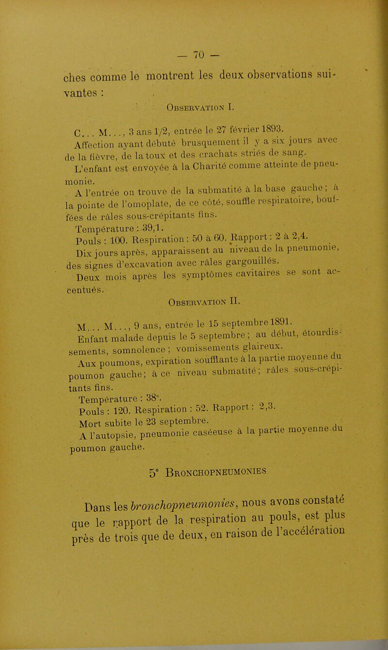 vantes : Observation I. C M..., 3 ans 1/2, entrée le 27 février 1893. Affection ayant débuté brusquement il y a six jours avec de la fièvre, de la toux et des crachats striés de sang. L'enfant est envoyée à la Chanté comme attemte de pneu- monie. A l'entrée on trouve de la submatité à la base gauche, à la pointe de l'omoplate, de ce côté, souffte respiratoire, bouf- fées de râles sous-crépitants fins. Température : 39,1. Pouls • 100. Respiration : 50 à 60. Rapport : 2 à 2,4. Dix jours après, apparaissent au niveau de la pneumonie, des signes d'excavation avec râles gargouiUés. Deux mois après les symptômes cavitaires se sont ac- centués. Observation II. M M , 9 ans, entrée le 15 septembre 1891. Enfant malade depuis le 5 septembre; au début, étourdis- sements, somnolence ; vomissements glaireux. Aux poumons, expiration soufflante à la partie moyenne du poumon gauche; à ce niveau submatité; râles sous-crépi- tants fins. Température : 38°. Pouls : 120. Respiration : 52. Rapport : 2,3. Mort subite le 23 septembre. A l'autopsie, pneumonie caséeuse à la partie moyenne du poumon gauche. 5° Bronghopneumonies Dans les hronchopneumonies, nous avons constaté que le rapport de la respiration au pouls est plus près de trois que de deux, en raison de l'accélération