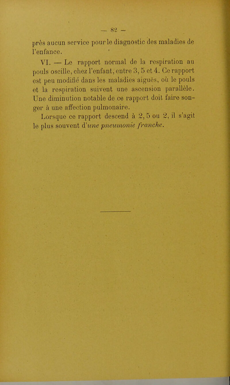 près aucun service pour le diagnostic des maladies de l'enfance. VI. — Le rapport normal de la respiration au pouls oscille, chez l'enfant, entre 3, 5 et 4. Ce rapport est peu modifié dans les maladies aiguës, où le pouls et la respiration suivent une ascension parallèle. Une diminution notable de ce rapport doit faire son- ger à une affection pulmonaire. Lorsque ce rapport descend à 2, 5 ou 2, il s'agit le plus souvent d'une pneumonie franche.