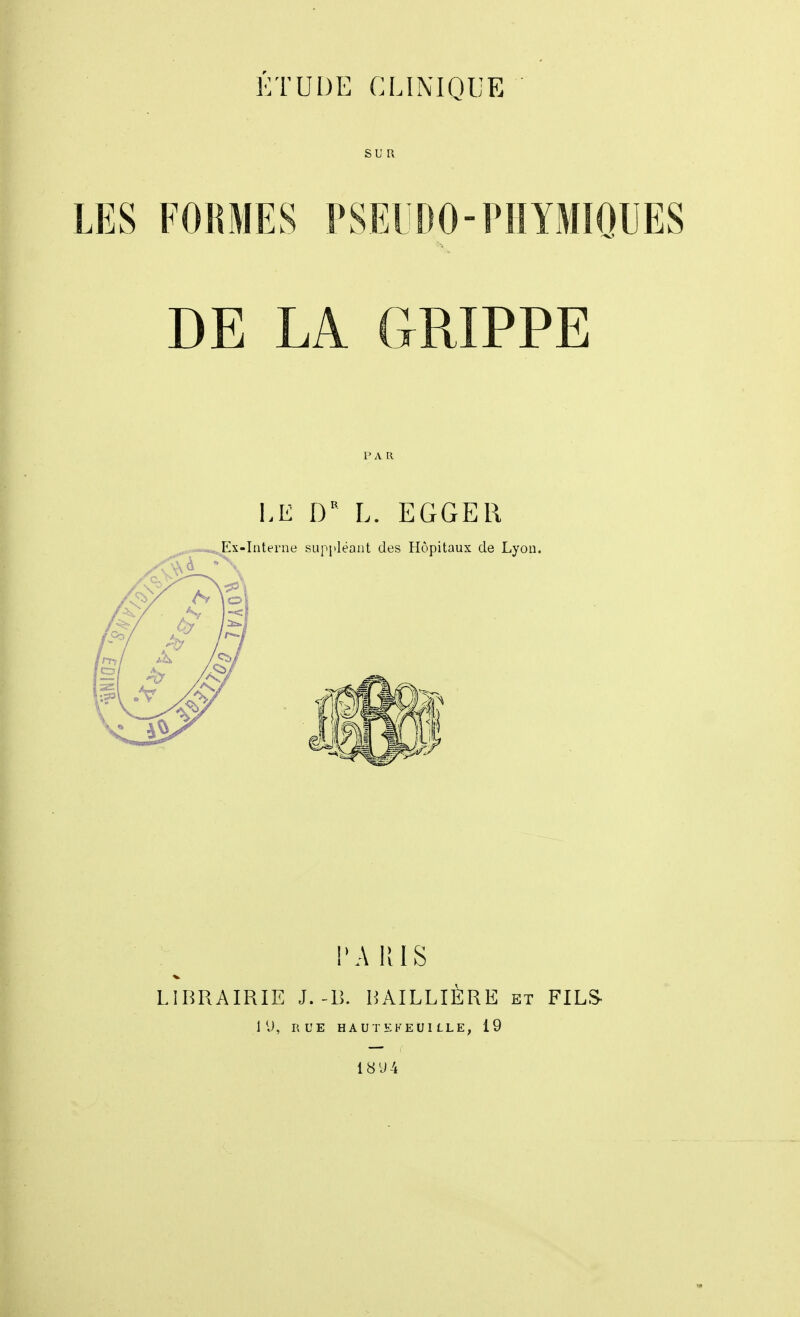 SUR LES FOliMES PSEUDO-PIIYMIQUES DE LA GRIPPE PAR LE L. EGGEE Ex-Interne suppléant des Hôpitaux de Lyon. LIBRAIRIE J.-B. BAILLIÈRE et FILS- 1 y, RUE HAUTEFEUl LLE, 19 18^4