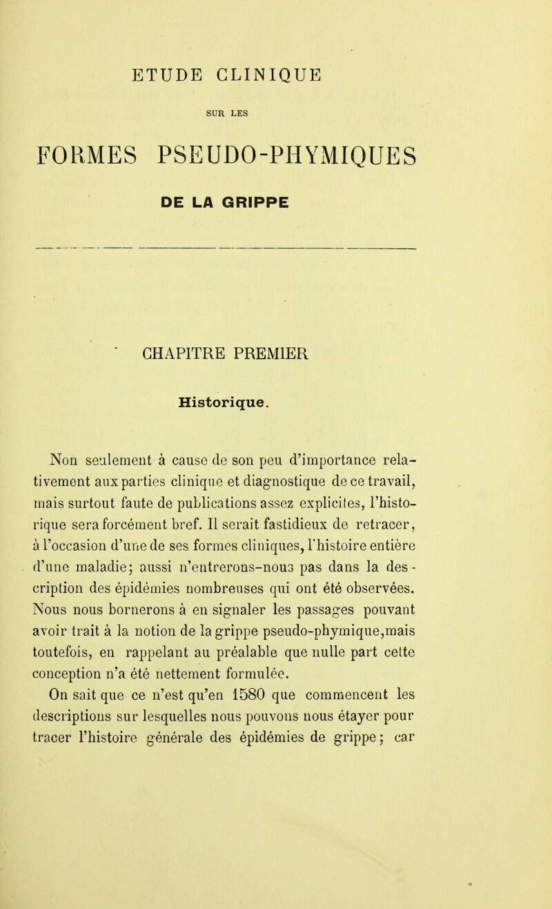 SUR LES FORMES PSEUDO-PHYMIQUES DE LA GRIPPE * CHAPITRE PREMIER Historique. Non seulement à cause de son peu d'importance rela- tivement aux parties clinique et diagnostique de ce travail, mais surtout faute de publications assez explicites, l'histo- rique sera forcément bref. Il serait fastidieux de retracer, à l'occasion d'une de ses formes cliniques, Thistoire entière d'une maladie; aussi n'entrerons-nous pas dans la des- cription des épidémies nombreuses qui ont été observées. Nous nous bornerons à en signaler les passages pouvant avoir trait à la notion de la grippe pseudo-phymique,mais toutefois, en rappelant au préalable que nulle part celte conception n'a été nettement formulée. On sait que ce n'est qu'en 1580 que commencent les descriptions sur lesquelles nous pouvons nous étayer pour tracer l'histoire générale des épidémies de grippe; car