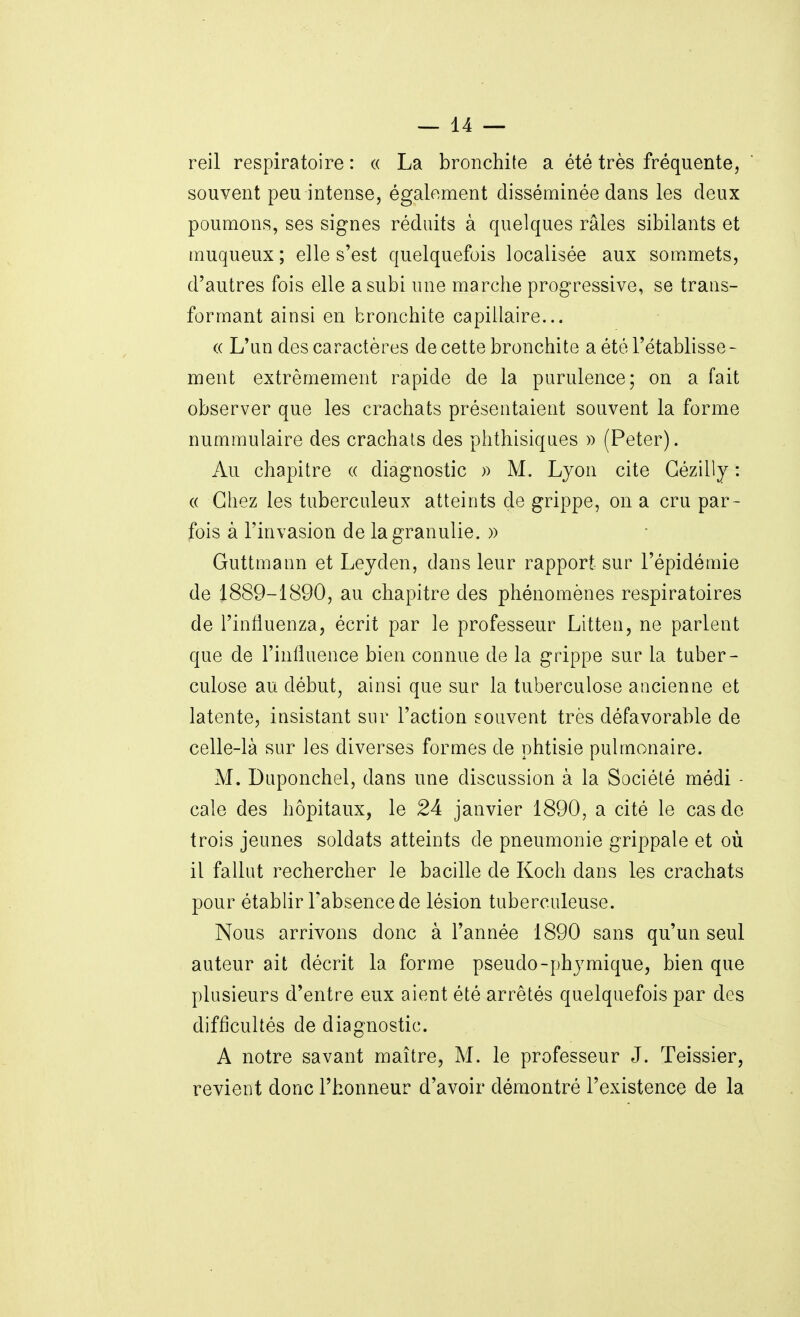 reil respiratoire : « La bronchite a été très fréquente, souvent peu intense, également disséminée dans les deux poumons, ses signes réduits à quelques râles sibilants et muqueux ; elle s'est quelquefois localisée aux sommets, d'autres fois elle a subi une marche progressive, se trans- formant ainsi en bronchite capillaire... « L'un des caractères de cette bronchite a été l'établisse- ment extrêmement rapide de la purulence; on a fait observer que les crachats présentaient souvent la forme nummulaire des crachats des phthisiques » (Peter). Au chapitre « diagnostic )) M. Lyon cite Gézilly : (( Chez les tuberculeux atteints de grippe, on a cru par- fois à l'invasion de lagranulie. » Guttmann et Lejden, dans leur rapport sur l'épidémie de 1889-1890, au chapitre des phénomènes respiratoires de l'influenza, écrit par le professeur Litteu, ne parlent que de l'influence bien connue de la grippe sur la tuber- culose au début, ainsi que sur la tuberculose ancienue et latente, insistant sur l'action souvent très défavorable de celle-là sur les diverses formes de phtisie pulmonaire. M. Duponchel, dans une discussion à la Société médi - cale des hôpitaux, le 24 janvier 1890, a cité le cas de trois jeunes soldats atteints de pneumonie grippale et où il fallut rechercher le bacille de Koch dans les crachats pour établir l'absence de lésion tuberculeuse. Nous arrivons donc à l'année 1890 sans qu'un seul auteur ait décrit la forme pseudo-phjmique, bien que plusieurs d'entre eux aient été arrêtés quelquefois par des difficultés de diagnostic. A notre savant maître, M. le professeur J. Teissier, revient donc l'honneur d'avoir démontré l'existence de la