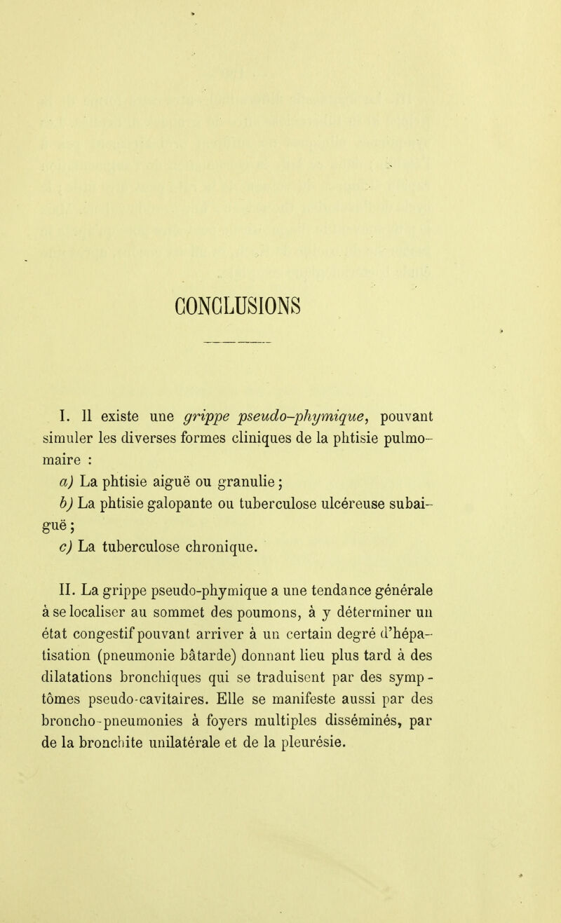 I. Il existe une grippe jpseudo-phymique^ pouvant simuler les diverses formes cliniques de la phtisie pulmo- maire : a) La phtisie aiguë ou granulie ; 6j La phtisie galopante ou tuberculose ulcéreuse subai- guë ; c) La tuberculose chronique. II. La grippe pseudo-phjmique a une tendance générale à se localiser au sommet des poumons, à y déterminer un état congestif pouvant arriver à un certain degré d'hépa- tisation (pneumonie bâtarde) donnant lieu plus tard à des dilatations bronchiques qui se traduisent par des symp- tômes pseudo-cavitaires. Elle se manifeste aussi par des bronche-pneumonies à foyers multiples disséminés, par de la bronchite unilatérale et de la pleurésie.