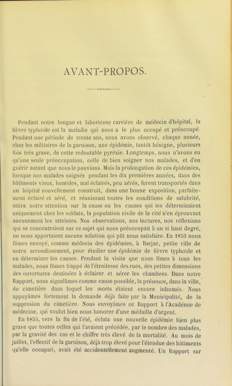 AVANT-PROPOS. Pendant noire longue et laborieuse carrière de médecin d'hôpital, la fièvre typhoïde est la maladie qui nous a le plus occupé et préoccupé. Pendant une période de trente ans, nous avons observé, chaque année, chez les militaires de la garnison, une épidémie, tantôt bénigne, plusieurs fois très grave, de cette redoutable pyréxie. Longtemps, nous n'avons eu ([u'une seule préoccupation, celle de bien soigner nos malades, et d'en guérir autant que nous le pouvions. Mais la prolongation de ces épidémies, lorsque nos malades soignés pendant les dix premières années, dans des bâtiments vieux, humides, mal éclairés, peu aérés, furent transportés dans un hôpital nouvellement construit, dans une bonne exposition, parfaite- ment éclairé et aéré, et réunissant toutes les conditions de salubrité, attira notre attention sur la cause ou les causes qui les déterminaient uniquement chez les soldats, la population civile de la cité n'en éprouvant aucunement les atteintes. Nos observations, nos lectures, nos réflexions qui se concentraient sur ce sujet qui nous préoccupait h un si haut degré, ne nous apportaient aucune solution qui pût nous satisfaire. En 1833 nous fûmes envoyé, comme médecin des épidémies, à Barjac, petite ville de notre arrondissement, pour étudier une épidémie de fièvre typhoïde et en déterminer les causes. Pendant la visite que nous fîmes h tous les malades, nous fûmes frappé del'étroitesse des rues, des petites dimensions des ouvertures destinées h éclairer et aérer les chambres. Dans notre Rapport, nous signalâmes comme cause possible, la présence, dans la ville, du cimetière dans lequel les morts étaient encore inhumés. Nous appuyâmes fortement la demande déjà faite par la Municipalité, de la suppresion du cimetière. Nous envoyâmes ce Rapport h l'Académie de médecine, qui voulut bien nous honorer d'une médaille d'argent. En 4855, vers la fin de l'été, éclata une nouvelle épidémie bien plus grave que toutes celles qui favaient précédée, par le nombre des malades, par la gravité des cas et le chiffre très élevé de la mortalité. Au mois de juillet, l'effectif de la garnison, déjà trop élevé pour l'étendue des bâtiments qu'elle occupait, avait été accidentellement augmenlé. Un Rapport sur