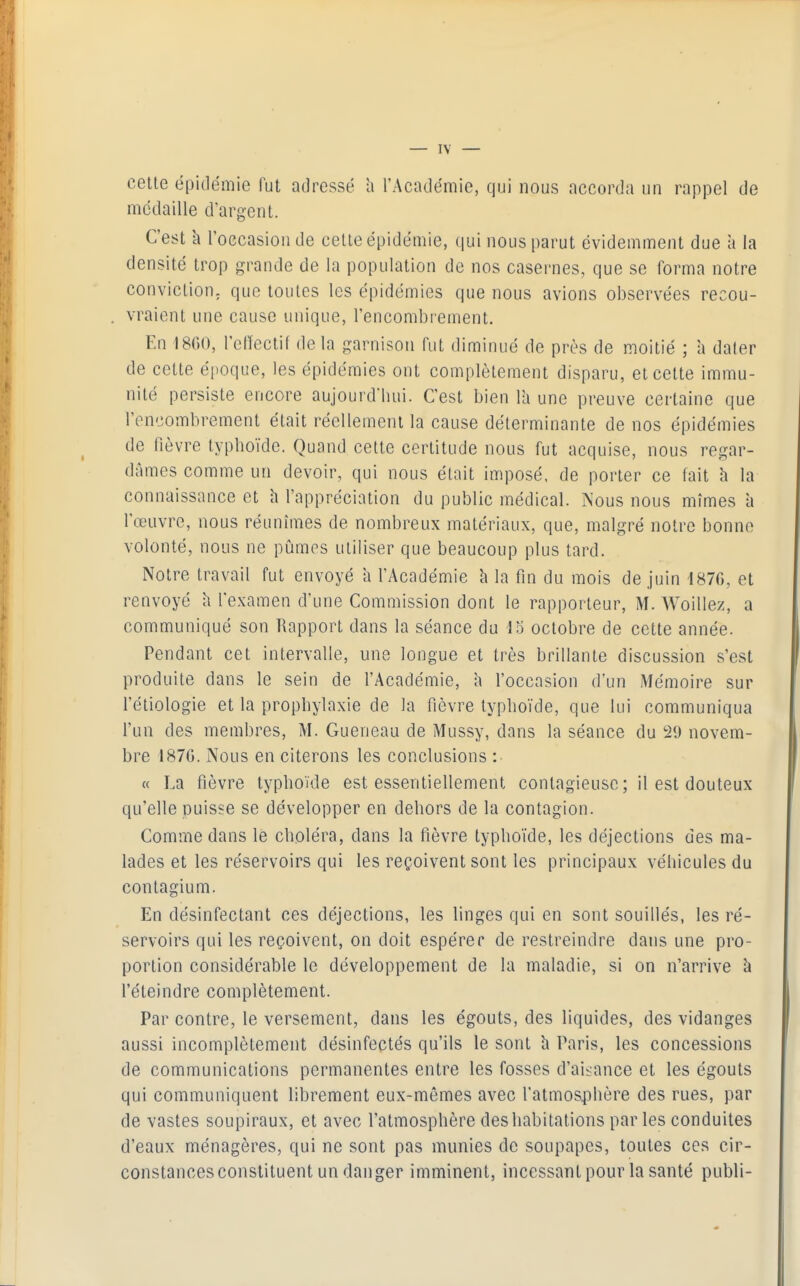 cette épidémie fut adressé h l'Académie, qui nous accorda un rappel de médaille d'argent. C'est k l'occasion de cette épidémie, qui nous parut évidemment due à la densité trop grande de la population de nos casernes, que se forma notre conviction- que toutes les épidémies que nous avions observées recou- vraient une cause unique, l'encombrement. En 1800, l'etïectif de la garnison fut diminué de près de moitié ; a dater de cette époque, les épidémies ont complètement disparu, et celte immu- nité persiste encore aujourd'hui. C'est bien lU une preuve certaine que l'encombrement était réellement la cause déterminante de nos épidémies de fièvre typhoïde. Quand cette certitude nous fut acquise, nous regar- dâmes comme un devoir, qui nous était imposé, de porter ce fait h la connaissance et h l'appréciation du public médical. Nous nous mîmes à l'œuvre, nous réunîmes de nombreux matériaux, que, malgré notre bonne volonté, nous ne pûmes utiliser que beaucoup plus tard. Notre travail fut envoyé a l'Académie h la fm du mois de juin 1870, et renvoyé h l'examen d'une Commission dont le rapporteur, M. Woillez, a communiqué son Rapport dans la séance du 15 octobre de cette année. Pendant cet intervalle, une longue et très brillante discussion s'est produite dans le sein de l'Académie, a l'occasion d'un Mémoire sur l'étiologie et la prophylaxie de la fièvre typhoïde, que lui communiqua l'un des membres, M. Gueneau de Mussy, dans la séance du 29 novem- bre 1870. Nous en citerons les conclusions : « La fièvre typhoïde est essentiellement contagieuse; il est douteux qu'elle puisse se développer en dehors de la contagion. Comme dans le choléra, dans la fièvre typhoïde, les déjections des ma- lades et les réservoirs qui les reçoivent sont les principaux véhicules du contagium. En désinfectant ces déjections, les linges qui en sont souillés, les ré- servoirs qui les reçoivent, on doit espérer de restreindre dans une pro- portion considérable le développement de la maladie, si on n'arrive à l'éteindre complètement. Par contre, le versement, dans les égouts, des liquides, des vidanges aussi incomplètement désinfectés qu'ils le sont h Paris, les concessions de communications permanentes entre les fosses d'aisance et les égouts qui communiquent librement eux-mêmes avec l'atmosphère des rues, par de vastes soupiraux, et avec l'atmosphère des habitations parles conduites d'eaux ménagères, qui ne sont pas munies de soupapes, toutes ces cir- constances constituent un danger imminent, incessant pour la santé publi-