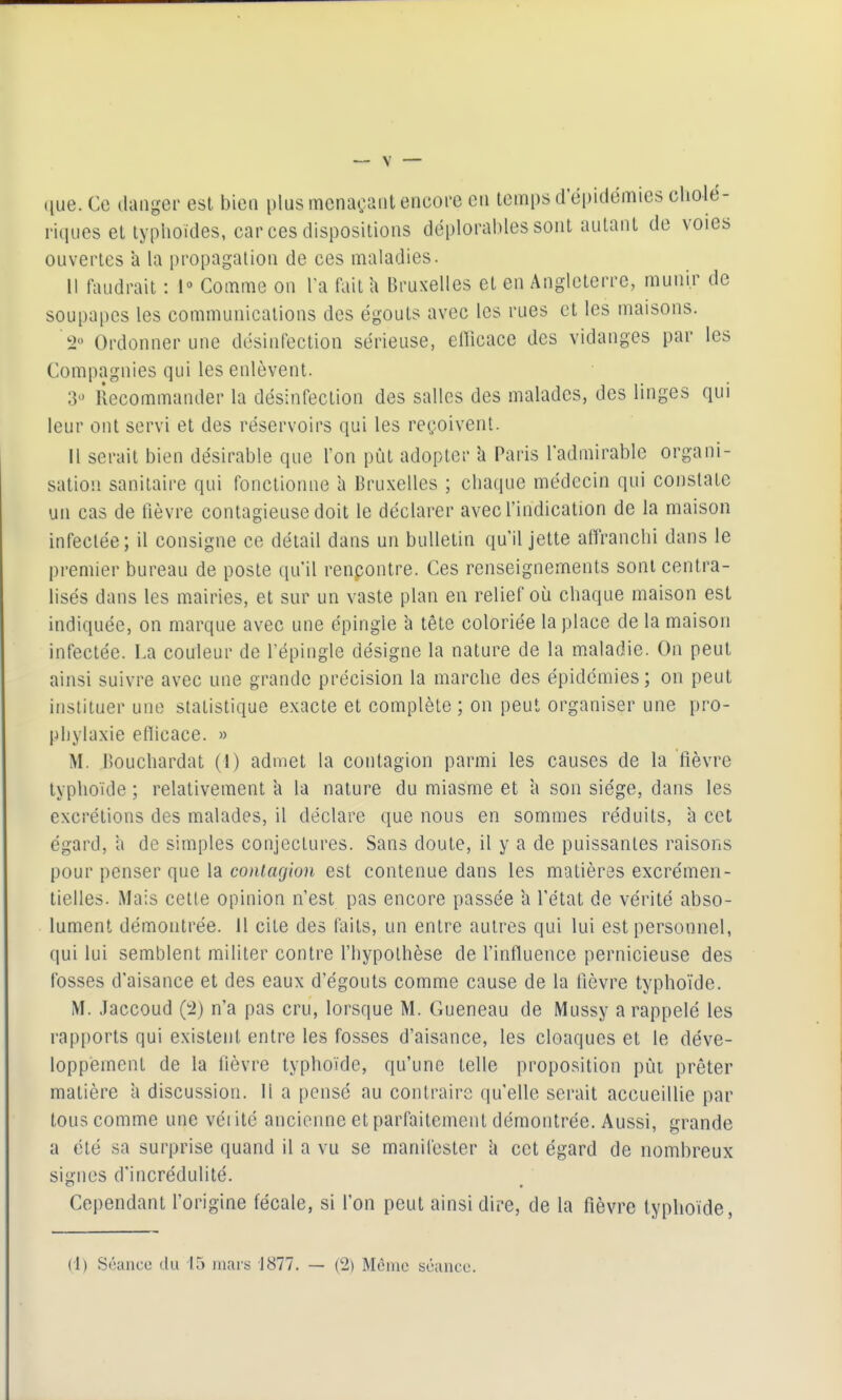 que. Ce danger est bien plus menaçant encore en temps d'épidémies ciiolé- ritlLies et typhoïdes, car ces dispositions déplorables sont autant de voies ouvertes à la propagation de ces maladies. 1! faudrait : 1° Comme on Ta fait a Bruxelles et en Angleterre, munir de soupapes les communications des égouts avec les rues et les maisons. 2« Ordonner une désinfection sérieuse, efficace des vidanges par les Compagnies qui les enlèvent. 3-^ Recommander la désinfection des salles des malades, des linges qui leur ont servi et des réservoirs qui les reçoivent. Il serait bien désirable que l'on pût adopter Paris l'admirable organi- sation sanitaire qui fonctionne a Bruxelles ; chaque médecin qui constate un cas de fièvre contagieuse doit le déclarer avec l'indication de la maison infectée; il consigne ce détail dans un bulletin qu'il jette affranchi dans le premier bureau de poste qu'il renpontre. Ces renseignements sont centra- lisés dans les mairies, et sur un vaste plan en relief où chaque maison est indiquée, on marque avec une épingle à tête coloriée la place de la maison infectée. La couleur de l'épingle désigne la nature de la maladie. On peut ainsi suivre avec une grande précision la marche des épidémies; on peut instituer une statistique exacte et complète ; on peut organiser une pro- phylaxie efficace. » M. Bouchardat (1) admet la contagion parmi les causes de la fièvre typhoïde ; relativement a la nature du miasme et a son siège, dans les excrétions des malades, il déclare que nous en sommes réduits, a cet égard, a de simples conjectures. Sans doute, il y a de puissantes raisons pour penser que la contagion est contenue dans les matières excrémen- tielles. Mais cette opinion n'est pas encore passée a l'état de vérité abso- lument démontrée. H cite des faits, un entre autres qui lui est personnel, qui lui semblent militer contre l'hypothèse de Finffuence pernicieuse des fosses d'aisance et des eaux d'égouts comme cause de la fièvre typhoïde. M. Jaccoud (:2) n'a pas cru, lorsque M. Gueneau de Mussy a rappelé les rapports qui existent entre les fosses d'aisance, les cloaques et le déve- loppement de la fièvre typhoïde, qu'une telle proposition pût prêter matière à discussion. Il a pensé au contraire qu'elle serait accueillie par tous comme une véi ité ancienne et parfaitement démontrée. Aussi, grande a été sa surprise quand il a vu se manifester h cet égard de nombreux signes d'incrédulité. Cependant l'origine fécale, si l'on peut ainsi dire, de la fièvre typhoïde,