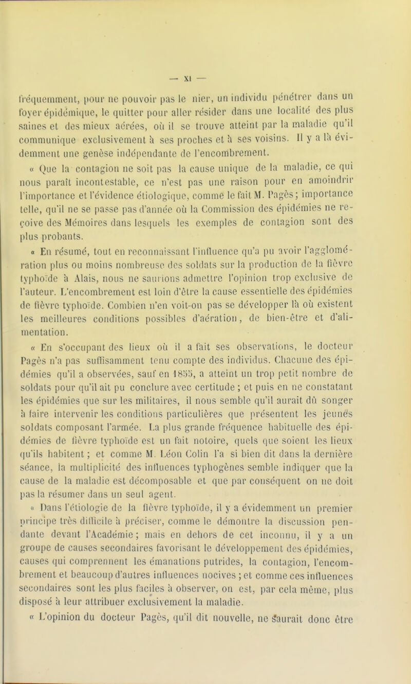 tVéïiueinmeiU, pour ne pouvoir pas le nier, un individu pénétrer dans un foyer épidémi(iue, le quitter pour aller résider dans une localité des plus saines et des mieux aérées, où il se trouve atteint par la maladie qu'il communique exclusivement h ses proches et h ses voisins. 11 y a la évi- demment une genèse indépendante de Tencombrement, « Que la contagion ne soit pas la cause unique de la maladie, ce qui nous paraît incontestable, ce n'est pas une raison pour en amoindrir rimportance et l'évidence étiologique, comme le fait M. Pagès; importance telle, qu'il ne se passe pas d'année où la Commission des épidémies ne re- çoive des Mémoires dans lesquels les exemples de contagion sont des plus probants. a En résumé, tout en reconnaissant rinduence qu'a pu avoir l'agglomé- ration plus ou moins nombreuse des soldats sur la production de la fièvre typlioïde h Alais, nous ne saui ions admettre l'opinion trop exclusive de l'auteur. L'encombrement est loin d'être la cause essentielle des épidémies de fièvre typhoïde. Combien n'en voit-on pas se développer Ih où existent les meilleures conditions possibles d'aération, de bien-être et d'ali- mentation. « En s'occupant des lieux où il a fait ses observations, le docteur Pagès n'a pas sufiisamment tenu compte des individus. Chacune des épi- démies qu'il a observées, sauf en 18;35, a atteint un trop petit nombre de soldats pour qu'il ait pu conclure avec certitude ; et puis en ne constatant les épidémies que sur les militaires, il nous semble qu'il aurait dû songer à faire intervenir les conditions particulières que présentent les jeuné's soldats composant l'armée. La plus grande fréquence habituelle des épi- démies de lièvre typhoïde est un fait notoire, quels que soient les lieux (ju'ils habitent ; et comme M. Léon Colin l'a si bien dit dans la dernière séance, la multiplicité des influences lyphogènes semble indiquer que la cause de la maladie est décomposable et que par conséquent on ne doit pas la résumer dans un seul agent. 0 Dans l'étiologie de la fièvre typhoïde, il y a évidemment un premier principe très diUicile a préciser, comme le démontre la discussion pen- dante devant l'Académie; mais en dehors de cet inconnu, il y a un groupe de causes secondaires favorisant le développement des épidémies, causes qui comprennent les émanations putrides, la contagion, l'encom- brement et beaucoup d'autres iniluences nocives ; et comme ces influences secondaires sont les plus faciles à observer, on est, par cela même, plus disposé ii leur attribuer exclusivement la maladie. « L'opinion du docteur Pagès, qu'il dit nouvelle, ne Saurait donc être