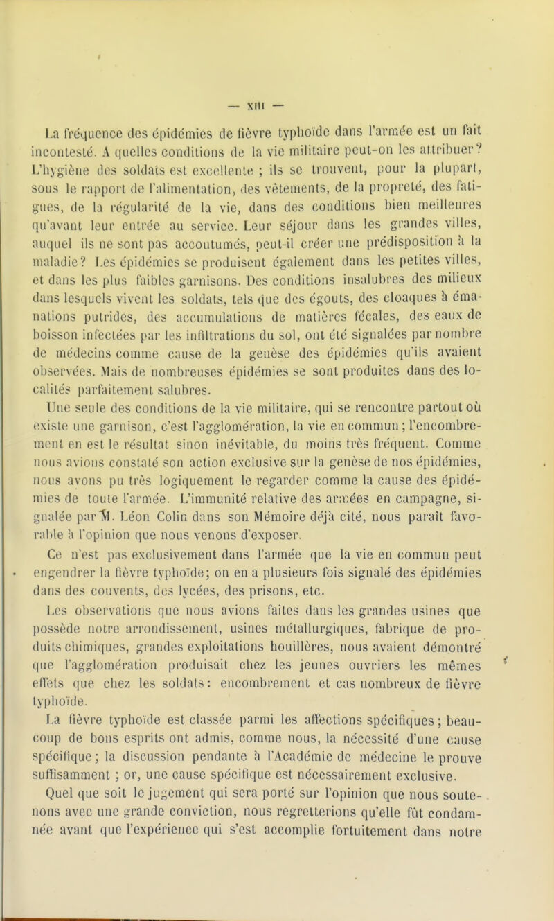 — xiu — La fréquence des épidémies de fièvre typlioïde dans l'armée est un fait incontesté. A quelles conditions de la vie militaire peut-on les attribuer? L'hygiène des soldats est excellente ; ils se trouvent, pour la plupart, sous le rapport de l'alimentation, des vêtements, de la propreté, des fati- gues, de la régularité de la vie, dans des conditions bien meilleures qu'avant leur entrée au service. Leur séjour dans les grandes villes, auquel ils ne sont pas accoutumés, oeut-il créer une prédisposition h la maladie? Les épidémies se produisent également dans les petites villes, et dans les plus faibles garnisons. Des conditions insalubres des milieux dans lesquels vivent les soldats, tels que des égouts, des cloaques h éma- nations putrides, des accumulations de matières fécales, des eaux de boisson infectées par les infdtrations du sol, ont été signalées par nombre de médecins comme cause de la genèse des épidémies qu'ils avaient observées. Mais de nombreuses épidémies se sont produites dans des lo- calités parfiiitement salubres. Une seule des conditions de la vie militaire, qui se rencontre partout où existe une garnison, c'est l'agglomération, la vie en commun; l'encombre- ment en est le résultat sinon inévitable, du moins très fréquent. Comme nous avions constaté son action exclusive sur la genèse de nos épidémies, nous avons pu très logiquement le regarder comme la cause des épidé- mies de toute farmée. L'immunité relative des ar:r,ées en campagne, si- gnalée par'ÎL Léon Colin dans son Mémoire ûéjh cité, nous paraît favo- rable h l'opinion que nous venons d'exposer. Ce n'est pas exclusivement dans l'armée que la vie en commun peut engendrer la fièvre typhoïde; on en a plusieurs fois signalé des épidémies dans des couvents, des lycées, des prisons, etc. Les observations que nous avions faites dans les grandes usines que possède notre arrondissement, usines métallurgiques, fabrique de pro- duits chimiques, grandes exploitations houillères, nous avaient démontré que l'agglomération produisait chez les jeunes ouvriers les mêmes effets que chez les soldats: encombrement et cas nombreux de fièvre typhoïde. La fièvre typhoïde est classée parmi les affections spécifiques ; beau- coup de bons esprits ont admis, comme nous, la nécessité d'une cause spécifique; la discussion pendante h l'Académie de médecine le prouve suffisamment ; or, une cause spécifique est nécessairement exclusive. Quel que soit le jugement qui sera porté sur l'opinion que nous soute- nons avec une grande conviction, nous regretterions qu'elle fût condam- née avant que l'expérience qui s'est accomplie fortuitement dans notre