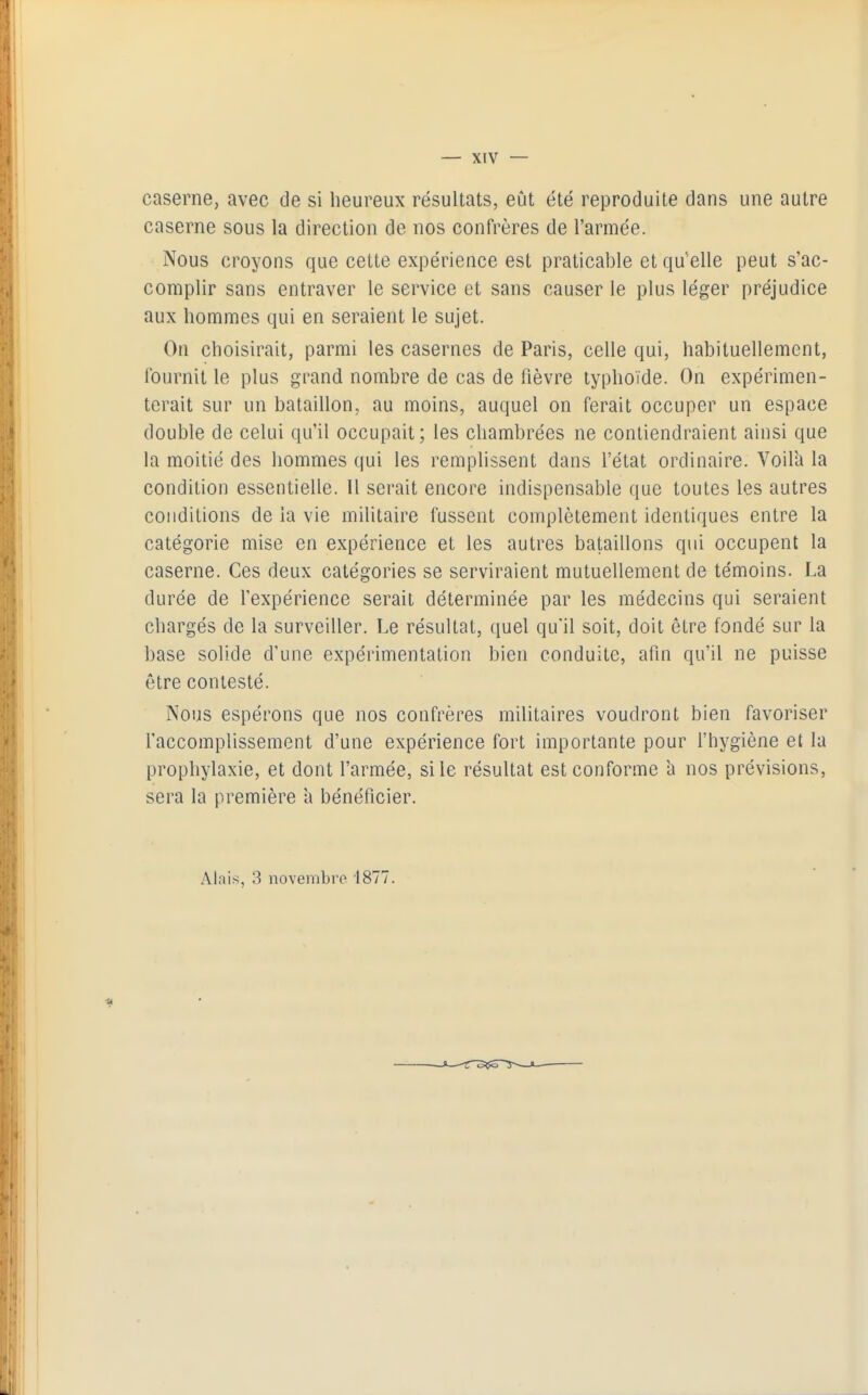 caserne, avec de si heureux résultats, eût été reproduite dans une autre caserne sous la direction de nos confrères de l'armée. Nous croyons que cette expérience est praticable et qu'elle peut s'ac- complir sans entraver le service et sans causer le plus léger préjudice aux hommes qui en seraient le sujet. On choisirait, parmi les casernes de Paris, celle qui, habituellement, Iburnit le plus grand nombre de cas de fièvre typhoïde. On expérimen- terait sur un bataillon, au moins, auquel on ferait occuper un espace double de celui qu'il occupait; les chambrées ne contiendraient ainsi que la moitié des hommes qui les remplissent dans l'état ordinaire. Voilh la condition essentielle. Il serait encore indispensable que toutes les autres conditions de la vie militaire fussent complètement identiques entre la catégorie mise en expérience et les autres bataillons qui occupent la caserne. Ces deux catégories se serviraient mutuellement de témoins. La durée de l'expérience serait déterminée par les médecins qui seraient chargés de la surveiller. Le résultat, quel qu'il soit, doit être fondé sur la base solide d'une expérimentation bien conduite, afin qu'il ne puisse être contesté. Nous espérons que nos confrères militaires voudront bien favoriser l'accomplissement d'une expérience fort importante pour l'hygiène et la prophylaxie, et dont l'armée, si le résultat est conforme h nos prévisions, sera la première a bénéficier. Alais, 3 novembre 1877.