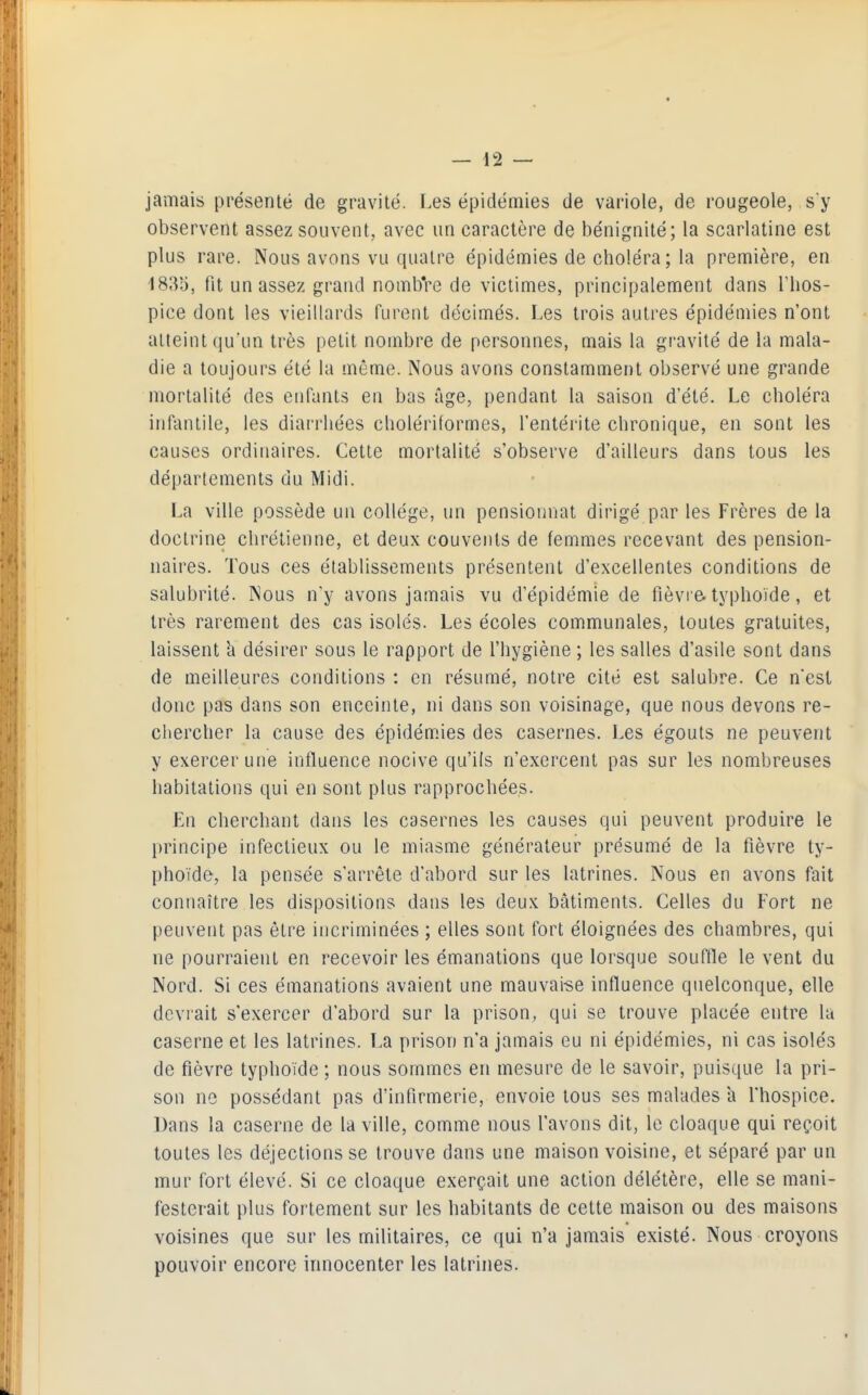 jamais présenté de gravité. Les épidémies de variole, de rougeole, s'y observent assez souvent, avec un caractère de bénignité; la scarlatine est plus rare. Nous avons vu quatre épidémies de choléra ; la première, en '183;3, fit un assez grand nombre de victimes, principalement dans l'hos- pice dont les vieillards furent décimés. Les trois auti'es épidémies n'ont atteint qu'un très petit nombre de personnes, mais la gravité de la mala- die a toujours été la même. Nous avons constamment observé une grande mortalité des enfants en bas âge, pendant la saison d'été. Le choléra infantile, les diai'rliées cholériformes, l'entérite chronique, en sont les causes ordinaires. Cette mortalité s'observe d'ailleurs dans tous les départements du Midi. La ville possède un collège, un pensionnat dirigé par les Frères de la doctrine chrétienne, et deux couvents de femmes recevant des pension- naires. Tous ces établissements présentent d'excellentes conditions de salubrité. Nous n'y avons jamais vu d'épidémie de fièvre, typhoïde, et très rarement des cas isolés. Les écoles communales, toutes gratuites, laissent h désirer sous le rapport de l'hygiène ; les salles d'asile sont dans de meilleures conditions : en résumé, notre cité est salubre. Ce n'est donc pas dans son enceinte, ni dans son voisinage, que nous devons re- chercher la cause des épidémies des casernes. Les égouts ne peuvent y exercer une influence nocive qu'ils n'exercent pas sur les nombreuses habitations qui en sont plus rapprochées. En cherchant dans les casernes les causes qui peuvent produire le principe infectieux ou le miasme générateur présumé de la fièvre ty- phoïde, la pensée s'arrête d'abord sur les latrines. Nous en avons fait connaître les dispositions dans les deux bâtiments. Celles du Fort ne peuvent pas être incriminées ; elles sont fort éloignées des chambres, qui ne pourraient en recevoir les émanations que lorsque souffle le vent du Nord. Si ces émanations avaient une mauvaise influence quelconque, elle devrait s'exercer d'abord sur la prison, qui se trouve placée entre la caserne et les latrines. La prison n'a jamais eu ni épidémies, ni cas isolés de fièvre typhoïde ; nous sommes en mesure de le savoir, puisque la pri- son ne possédant pas d'infirmerie, envoie tous ses malades a l'hospice. Dans la caserne de la ville, comme nous l'avons dit, le cloaque qui reçoit toutes les déjections se trouve dans une maison voisine, et séparé par un mur fort élevé. Si ce cloaque exerçait une action délétère, elle se mani- festerait plus fortement sur les habitants de cette maison ou des maisons voisines que sur les militaires, ce qui n'a jamais existé. Nous croyons pouvoir encore innocenter les latrines.