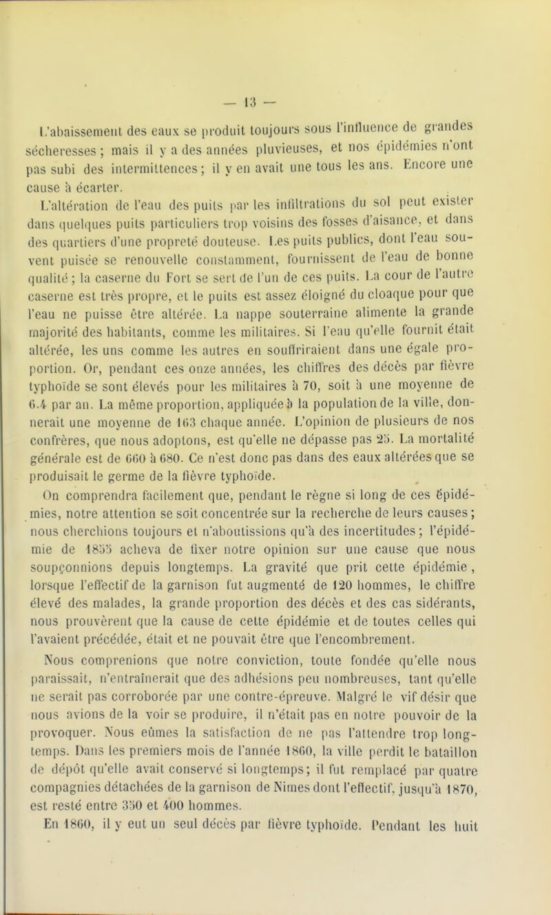 L'abaissement des eaux se produit toujours sous rintlueuee de grandes sécheresses; mais il y a des années pluvieuses, et nos épidémies n'ont pas subi des intermittences ; il y en avait une tous les ans. Encore une cause h écarter. L'altération de l'eau des puits par les infiltrations du sol peut exister dans quelques puits particuliers trop voisins des fosses d'aisance, et dans des quartiers d'une propreté douteuse. Les puits publics, dont l'eau sou- vent puisée se renouvelle constamment, fournissent de l'eau de bonne qualité ; la caserne du Fort se sert de l'un de ces puits. La cour de l'autre caserne est très propre, et le puits est assez éloigné du cloaque pour que l'eau ne puisse être altérée. La nappe souterraine alimente la grande majorité des habitants, comme les militaires. Si Tenu qu'elle fournit était altérée, les uns comme les autres en souffriraient dans une égale pro- portion. Or, pendant ces onze années, les chiffres des décès par fièvre typhoïde se sont élevés pour les militaires h 70, soit h une moyenne de ().4 par an. La même proportion, appliquée b la population de la ville, don- nerait une moyenne de H)3 chaque année. L'opinion de plusieurs de nos confrères, que nous adoptons, est qu'elle ne dépasse pas 25. La mortalité générale est de 0(50 b 680. Ce n'est donc pas dans des eaux altérées que se produisait le germe de la fièvre typhoïde. On comprendra facilement que, pendant le règne si long de ces épidé- mies, notre attention se soit concentrée sur la recherche de leurs causes ; nous cherchions toujours et n'aboutissions qu'a des incertitudes ; l'épidé- mie de IBbri acheva de iixer notre opinion sur une cause que nous soupçonnions depuis longtemps. La gravité que prit celte épidémie , lorsque feffectifde la garnison fut augmenté de 120 hommes, le chiff're élevé des malades, la grande proportion des décès et des cas sidérants, nous prouvèrent que la cause de cette épidémie et de toutes celles qui l'avaient précédée, était et ne pouvait être que l'encombrement. Nous comprenions que notre conviction, toute fondée qu'elle nous paraissait, n'entraînerait que des adhésions peu nombreuses, tant qu'elle ne serait pas corroborée par une contre-épreuve. Malgré le vif désir que nous avions de la voir se produire, il n'était pas en notre pouvoir de la provoquer. Nous eûmes la satisfaction de ne pas l'attendre trop long- temps. Dans les premiers mois de l'année 1800, la ville perdit le bataillon de dépôt qu'elle avait conservé si longtemps; il fut remplacé par quatre compagnies détachées de la garnison de Nimesdont feffectif, jusqu'à 1870, est resté entre 350 et 400 hommes. En 1800, il y eut un seul décès par lièvre typhoïde. Pendant les huit