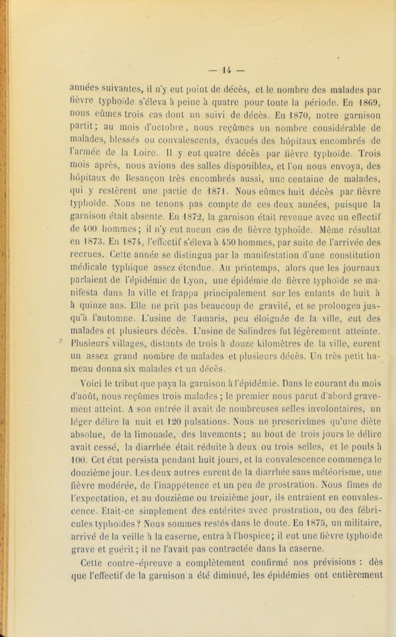 années suivantes, il n'y eut point de décès, et le nombre des malades par fièvre typhoïde s'éleva h peine à quatre pour toute la période. En 1809, nous eûmes trois cas dont un suivi de décès. En 1870, notre garnison partit; au mois d'octobi-e, nous reçûmes un noml)re considérable de malades, blessés ou convalescents, évacués des hôpitaux encombrés de l'armée de la Loire. Il y eut quatre décès par lièvre typhoïde. Trois mois après, nous avions des salles disponibles, et l'on nous envoya, des iiôpitaux de Besançon très encombrés aussi, une centaine de malades, qui y restèrent une partie de 1871. Nous eûmes huit décès par fièvre typhoïde. Nous ne tenons pas compte de ces deux années, puisque la garnison était absente. En 187:2, la garnison était revenue avec un efïectif de 400 hommes; il n'y eut aucun cas de lièvre typhoïde. Même résultat en 1873. En 1874, l'effectif s'éleva à 450 hommes, par suite de l'arrivée des recrues. Cette année se distingua par la manifestation d'une constitution médicale typhique assez étendue. Au printemps, alors que les journaux parlaient de l'épidémie de Lyon, une épidémie de fièvre typhoïde se ma- nifesta dans la ville et frappa principalement sur les entants de huit l\ à quinze ans. Elle ne prit pas beaucoup de gravité, et se prolongea jus- qu'à l'automne. L'usine de Tamaris, peu éloignée de la ville, eut des malades et plusieurs décès. L'usine de Salindres fut légèrement atteinte. Plusieurs villages, distants de trois h douze kilomètres de la ville, eurent un assez grand nombre de malades et plusieurs décès. Un très petit ha- meau donna six malades et un décès. Voici le tribut que paya la garnison 'a l'épidémie. Dans le courant du mois d'août, nous reçûmes trois malades ; le premier nous parut d'abord grave- ment atteint. A son entrée il avait de nombreuses selles involontaires, un léger délire la nuit et 120 pulsations. Nous ne prescrivîmes (]u'une diète absolue, de la limonade, des lavements; au bout de trois jours le délire avait cessé, la diarrhée était réduite a deux ou trois selles, et le pouls h 100. Cet état persista pendant huit jours, et la convalescence commença le douzième jour. Lesdeux autres eurentde la diarrhée sans météorisme, une fièvre modérée, de l'inappétence et un peu de prostration. Nous fîmes de l'expectation, et au douzième ou treizième jour, ils entraient en convales- cence. Etait-ce simplement des entérites avec prostration, ou des fébri- cules typhoïdes? Nous sommes restés dans le doute. En 1875, un militaire, arrivé de la veille h la caserne, entra h l'hospice; il eut une fièvre typhoïde grave et guérit; il ne l'avait jias contractée dans la caserne. Cette contre-épreuve a complètement confirmé nos prévisions : dès que l'effectif de la garnison a été diminue, les épidémies ont entièrement