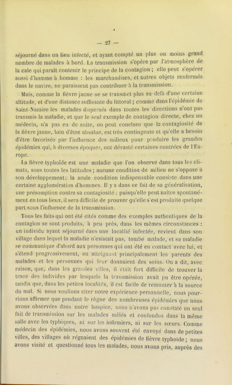 — Il - séjourné dans un lieu infecté, et ayant compté un plus ou moins grand nombre de malades a bord. La transmission s'opère par l'atmosphère de la cale qui paraît contenir le principe de la contagion ; elle peut s'opérer aussi d'homme à homme : les marchandises, et autres objets renfermés dans le navire, ne paraissent pas contribuer la transmission. Mais, comme la lièvre jaune ne se transmet plus au delà d'une certaine altitude, et d'une distance sulfisanle du littoral ; comme dans l'épidémie de Saint-Nazaire les malades dispersés dans toutes les directions n'ont pas transmis la maladie, et que le seul exemple de contagion directe, chez un médecin, n'a pas eu de suite, on peut conclure (lue la contagiosité de la lièvre jaune, loin d'être absolue, est très contingente et quelle a besoin d'être favorisée par l'innuence des milieux pour produire les grandes épidémies qui, h diverses époque>, ont dévasté certaines contrées de l'Fu- rope. La lièvre typhoïde est une maladie que l'on observe dans tous les cli- mats, sous toutes les latitudes ; aucune condition de milieu ne s'oppose a son développement; la seule condition indispensable consiste dans une certaine agglomération d'homrnes. 11 y a dans ce fait de sa généralisation, une présomption contre sa contagiosité ; puisqu'elle peut naître spontané- ment en tous lieux, il sera difficile de prouver qu'elle s'est produite quelque part sous l'inthience de la transmission. Tous les faits qui ont été cités comme des exemples authentiques de la contagion se sont produits, h peu près, dans les mômes circonstances : un individu ayant séjourné dans une localité infectée, revient dans son village dans lequel la maladie n'existait pas, tombe malade, et sa maladie se communique d'abord aux personnes qui ont été en contact avec lui, et s'étend progressivement, en attcignimt principalement les parents des malades et les personnes qui leur donnaient des soins. On a dit, avec, raison, que, dans les graiides villes, il était fort diOicile de trouver la trace des individus par lesquels la transmission avait pu être opérée, tandis que, dans les petites localités, il est facile de remonter h la source du mal. Si nous voulions citer notre expérience personnelle, nous pour- rions affirmer que pendant le règne des nombreuses épidémies que nous avons observées dans notre hospice, nous n'avons pas constaté un seul fait de transmission sur les malades mêlés et confondus dans la même salle avec les typhiqiies, ni sur les infirmiers, ni sur les sœurs. Comme médecin des épidémies, nous avons souvent été envoyé dans de petites villes, des villages où régnaient des épidémies de fièvre typhoïde ; nous avons visité et questionné tous les malades, nous avons pris, auprès des