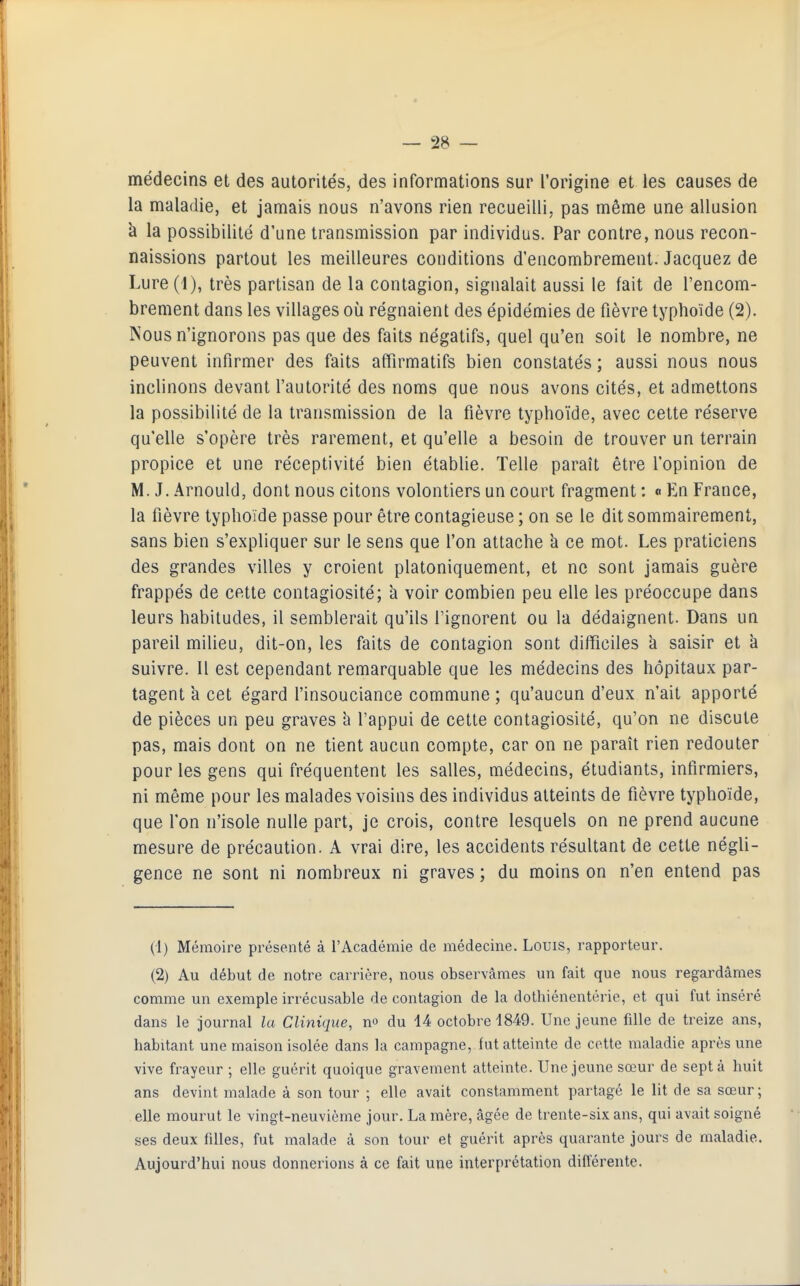 médecins et des autorités, des informations sur l'origine et les causes de la maladie, et jamais nous n'avons rien recueilli, pas même une allusion à la possibilité d'une transmission par individus. Par contre, nous recon- naissions partout les meilleures conditions d'encombrement. Jacquez de Lure(i), très partisan de la contagion, signalait aussi le fait de l'encom- brement dans les villages où régnaient des épidémies de fièvre typhoïde (2). Nous n'ignorons pas que des faits négatifs, quel qu'en soit le nombre, ne peuvent infirmer des faits affirmatifs bien constatés ; aussi nous nous inclinons devant l'autorité des noms que nous avons cités, et admettons la possibilité de la transmission de la fièvre typhoïde, avec cette réserve qu'elle s'opère très rarement, et qu'elle a besoin de trouver un terrain propice et une réceptivité bien établie. Telle paraît être l'opinion de M. J. Arnould, dont nous citons volontiers un court fragment : <> En France, la fièvre typhoïde passe pour être contagieuse ; on se le dit sommairement, sans bien s'expliquer sur le sens que l'on attache à ce mot. Les praticiens des grandes villes y croient platoniquement, et ne sont jamais guère frappés de cette contagiosité; a voir combien peu elle les préoccupe dans leurs habitudes, il semblerait qu'ils l'ignorent ou la dédaignent. Dans un pareil milieu, dit-on, les faits de contagion sont difficiles k saisir et à suivre. Il est cependant remarquable que les médecins des hôpitaux par- tagent à cet égard l'insouciance commune ; qu'aucun d'eux n'ait apporté de pièces un peu graves h l'appui de cette contagiosité, qu'on ne discute pas, mais dont on ne tient aucun compte, car on ne paraît rien redouter pour les gens qui fréquentent les salles, médecins, étudiants, infirmiers, ni même pour les malades voisins des individus atteints de fièvre typhoïde, que l'on n'isole nulle part, je crois, contre lesquels on ne prend aucune mesure de précaution. A vrai dire, les accidents résultant de cette négli- gence ne sont ni nombreux ni graves ; du moins on n'en entend pas (1) Mémoire présenté à l'Académie de médecine. Louis, rapporteur. (2) Au début de notre carrière, nous observâmes un fait que nous regardâmes comme un exemple irrécusable de contagion de la dothiénentérie, et qui fut inséré dans le journal la Clinique, no du 14 octobre 1849. Une jeune fille de treize ans, habitant une maison isolée dans la campagne, fut atteinte de cette maladie après une vive frayeur ; elle guérit quoique gravement atteinte. Une jeune sœur de sept à huit ans devint malade à son tour ; elle avait constamment partagé le lit de sa sœur; elle mourut le vingt-neuvième jour. La mère, âgée de trente-six ans, qui avait soigné ses deux fdles, fut malade à son tour et guérit après quarante jours de maladie. Aujourd'hui nous donnerions à ce fait une interprétation différente.