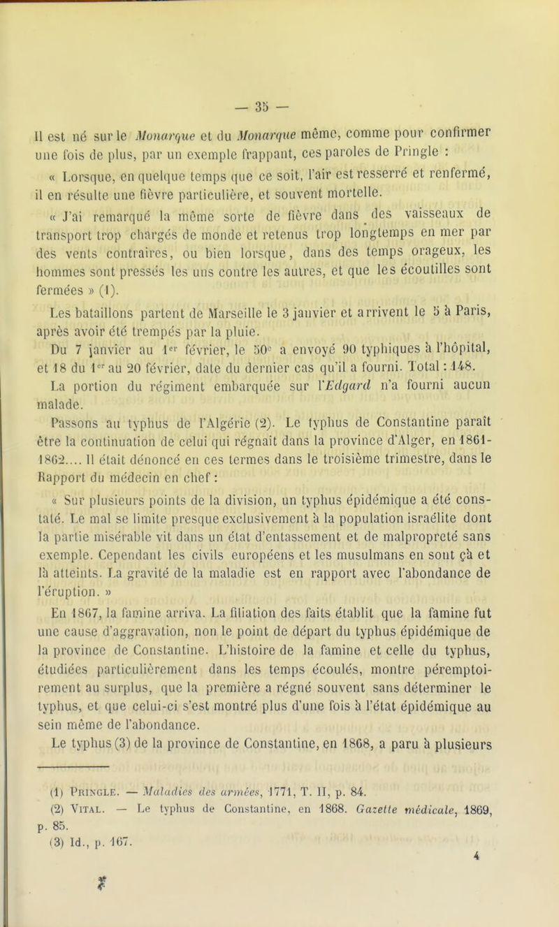 Il est né sur le mnarque et du Monarque mémo, comme pour confirmer une fois de plus, par un exemple frappant, ces paroles de Pringle : « Lorsque, en quelque temps que ce soit, l'air est resserré et renfermé, il en résulte une fièvre particulière, et souvent mortelle. « J'ai remarqué la même sorte de fièvre dans ^ des vaisseaux de transport trop chargés de monde et retenus trop longtemps en mer par des vents contraires, ou bien lorsque, dans des temps orageux, les hommes sont pressés les uns contre les autres, et que les écoutilles sont fermées » (1). Les bataillons partent de Marseille le 3 janvier et arrivent le b à Paris, après avoir été trempés par la pluie. Du 7 janvier au l'- février, le oO'^ a envoyé 90 typhiques a l'hôpital, et 18 du 1 au 20 février, date du dernier cas qu'il a fourni. Total : 148. La portion du régiment embarquée sur VEdgard n'a fourni aucun malade. Passons au typhus de l'Algérie (!2). Le typhus de Constantine paraît ' être la continuation de celui qui régnait dans la province d'Alger, en 1861- I8G:>.... 11 était dénoncé en ces termes dans le troisième trimestre, dans le Rapport du médecin en chef : « Sur plusieurs points de la division, un typhus épidémique a été cons- taté. Le mal se limite presque exclusivement à la population Israélite dont la partie misérable vit dans un état d'entassement et de malpropreté sans exemple. Cependant les civils européens et les musulmans en sont çk et Ih atteints. La gravité de la maladie est en rapport avec l'abondance de l'éruption. » En 1807, la famine arriva. La filiation des faits établit que la famine fut une cause d'aggravation, non le point de départ du typhus épidémique de la province de Constantine. L'histoire de la famine et celle du typhus, étudiées particulièrement dans les temps écoulés, montre péremptoi- rement au surplus, que la première a régné souvent sans déterminer le typhus, et que celui-ci s'est montré plus d'une fois à l'état épidémique au sein même de l'abondance. Le typhus (3) de la province de Constantine, en 18C8, a paru à plusieurs (1) Pringle. — Maladies des armées, 1771, T. II, p. 84. (2) Vital. — Le typhus de Constantine, en 1868. Gazette médicale, 1869, p. 85. (3) Id., p. -167. 4 f