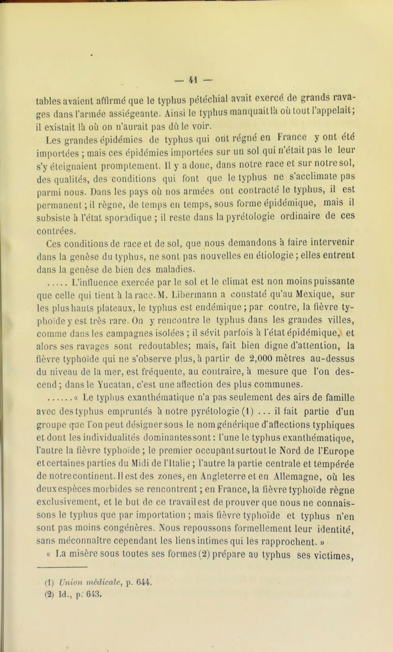 tables avaient affirmé que le typhus pétécliial avait exercé de grands rava- ges dans l'armée assiégeante. Ainsi le typhus manquait la où tout l'appelait; il existait l'a où on n'aurait pas dû le voir. Les grandes épidémies de typhus qui ont régné en France y ont été importées ; mais ces épidémies importées sur un sol qui n'était pas le leur s'y éteignaient prompteraent. Il y a donc, dans notre race et sur notre sol, des qualités, des conditions qui font que le typhus ne s'acclimate pas parmi nous. Dans les pays où nos armées ont contracté le typhus, il est permanent ; il règne, de temps en temps, sous forme épidémique, mais il subsiste îi l'état sporadique ; il reste dans la pyrétologie ordinaire de ces contrées. Ces conditions de race et de sol, que nous demandons h faire intervenir dans la genèse du typhus, ne sont pas nouvelles en étiologie ; elles entrent dans la genèse de bien des maladies. L'influence exercée par le sol et le climat est non moins puissante que celle qui tient h la race. M. Libermann a constaté qu'au Mexique, sur les plus hauts plateaux, le typhus est endémique ; par contre, la fièvre ty- phoïde y est très rare. On y rencontre le typhus dans les grandes villes, comme dans les campagnes isolées ; il sévit parfois à f état épidémique, et alors ses ravages sont redoutables; mais, fait bien digne d'attention, la fièvre typhoïde qui ne s'observe plus, h partir de 2,000 mètres au-dessus du niveau de la mer, est fréquente, au contraire, à mesure que l'on des- cend ; dans le Yucatan, c'est une afïection des plus communes. « Le typhus exanthématique n'a pas seulement des airs de famille avec des typhus empruntés k notre pyrétologie (1) ... il fait partie d'un groupe cfoe Ton peut désigner sous le nom générique d'affections typhiques et dont les individualités dominantessont : l'une le typhus exanthématique, l'autre la fièvre typhoïde ; le premier occupant surtout le Nord de l'Europe et certaines parties du Midi de f Italie ; l'autre la partie centrale et tempérée de notrecontinent. Il est des zones, en Angleterre et en Allemagne, où les deux espèces morbides se rencontrent ; en France, la fièvre typhoïde règne exclusivement, et le but de ce travail est de prouver que nous ne connais- sons le typhus que par importation ; mais fièvre typhoïde et typhus n'en sont pas moins congénères. Nous repoussons formellement leur identité, sans méconnaître cependant les liens intimes qui les rapprochent. » « La misère sous toutes ses formes (2) prépare au typhus ses victimes, (1) Union médicale, p. 644, (2) Id., p. 643.