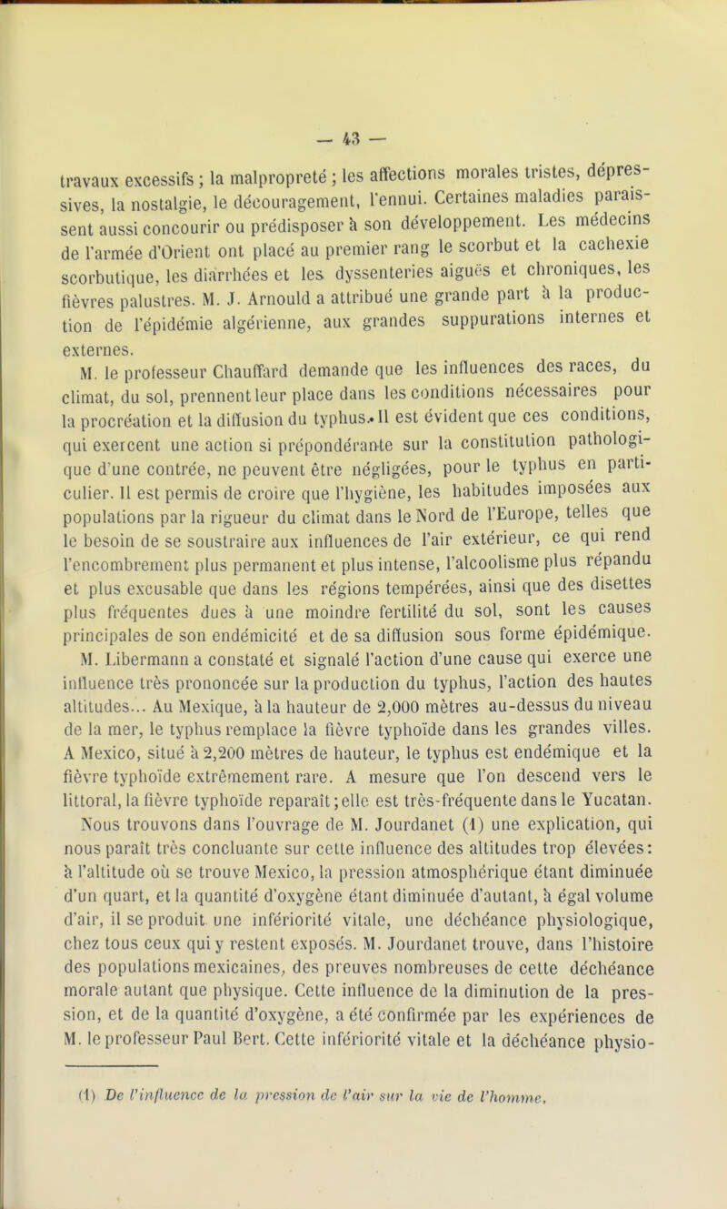 travaux excessifs ; la malpropreté ; les affections morales tristes, dépres- sives, la nostalgie, le découragement, l'ennui. Certaines maladies parais- sent aussi concourir ou prédisposer h son développement. Les médecins de l'armée d'Orient ont placé au premier rang le scorbut et la cachexie scorbutique, les diarrhées et les dyssenteries aiguës et chroniques, les fièvres palustres. M. J. Arnould a attribué une grande part h la produc- tion de l'épidémie algérienne, aux grandes suppurations internes et externes. M. le professeur Chauffard demande que les inHuences des races, du climat, du sol, prennent leur place dans les conditions nécessaires pour la procréation et la diffusion du typhus.. Il est évident que ces conditions, qui exercent une action si prépondérante sur la constitution pathologi- que d'une contrée, ne peuvent être négligées, pour le typhus en parti- culier. Il est permis de croire que l'hygiène, les habitudes imposées aux populations par la rigueur du climat dans le Nord de l'Europe, telles que le besoin de se soustraire aux influences de l'air extérieur, ce qui rend l'encombrement plus permanent et plus intense, l'alcoolisme plus répandu et plus excusable que dans les régions tempérées, ainsi que des disettes plus fréquentes dues à une moindre fertilité du sol, sont les causes principales de son endémicité et de sa diffusion sous forme épidémique. M. Libermann a constaté et signalé l'action d'une cause qui exerce une intluence très prononcée sur la production du typhus, l'action des hautes altitudes... Au Mexique, à la hauteur de 2,000 mètres au-dessus du niveau de la mer, le typhus remplace la fièvre typhoïde dans les grandes villes. A Mexico, situé a 2,200 mètres de hauteur, le typhus est endémique et la fièvre typhoïde extrêmement rare. A mesure que l'on descend vers le littoral, la fièvre typhoïde reparaît;elle est très-fréquente dans le Yucatan. Nous trouvons dans l'ouvrage de M. Jourdanet (1) une explication, qui nous paraît très concluante sur cette influence des altitudes trop élevées: k l'altitude où se trouve Mexico, la pression atmosphérique étant diminuée d'un quart, et la quantité d'oxygène étant diminuée d'autant, h égal volume d'air, il se produit une infériorité vitale, une déchéance physiologique, chez tous ceux qui y restent exposés. M. Jourdanet trouve, dans l'histoire des populations mexicaines, des preuves nombreuses de cette déchéance morale autant que physique. Cette intluence de la diminution de la pres- sion, et de la quantité d'oxygène, a été confirmée par les expériences de M. le professeur Paul Bert. Cette infériorité vitale et la déchéance physio- (1) De rinfluence de la pression de l'air sur la vie de l'homme.