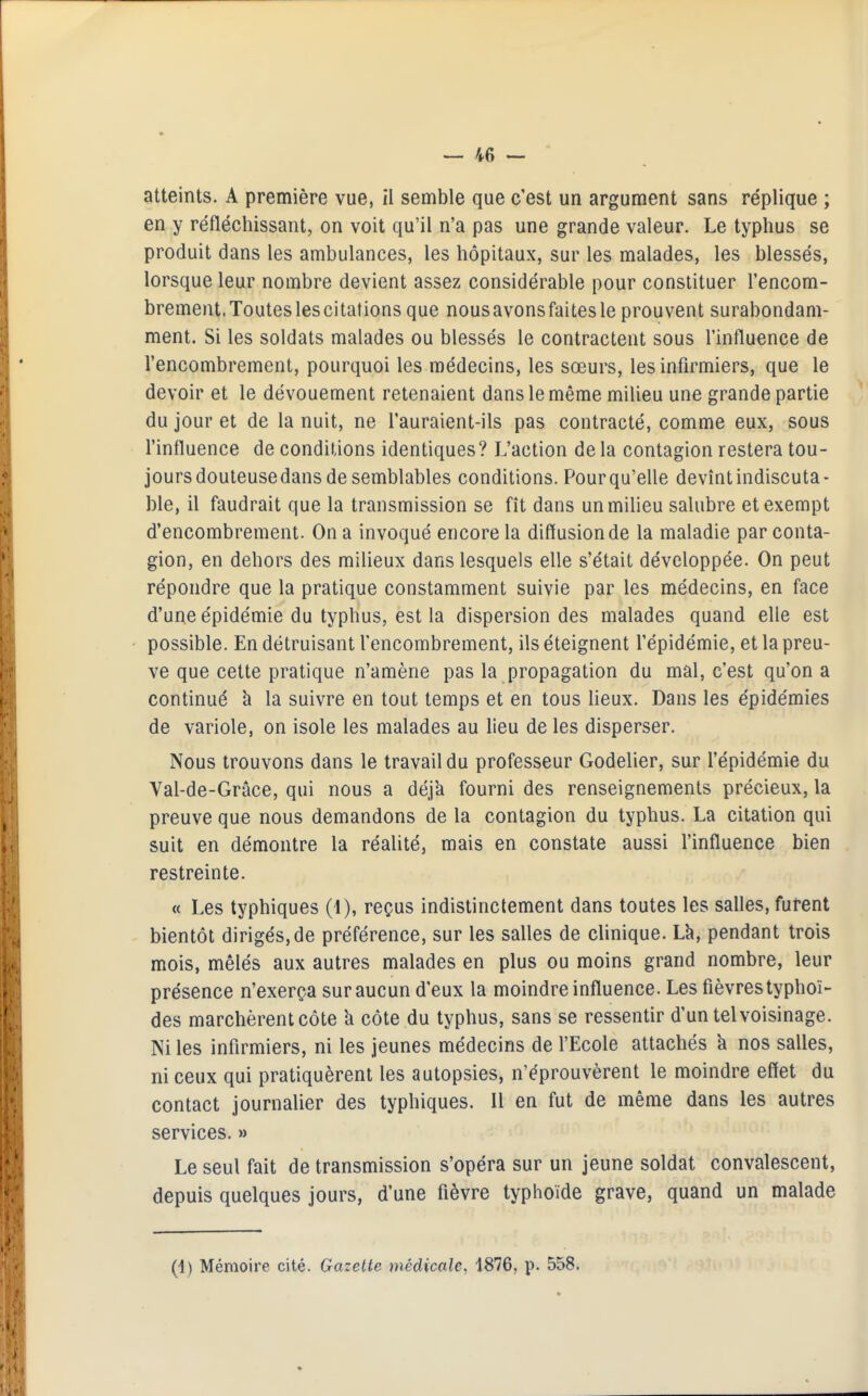 en y réfléchissant, on voit qu'il n'a pas une grande valeur. Le typhus se produit dans les ambulances, les hôpitaux, sur les malades, les blessés, lorsque leur nombre devient assez considérable pour constituer l'encom- brement. Toutes lescitations que nousavonsfaitesle prouvent surabondam- ment. Si les soldats malades ou blessés le contractent sous l'influence de l'encombrement, pourquoi les médecins, les sœurs, les infirmiers, que le devoir et le dévouement retenaient dans le même milieu une grande partie du jour et de la nuit, ne l'auraient-ils pas contracté, comme eux, sous l'influence de conditions identiques? L'action de la contagion restera tou- jours douteusedans de semblables conditions. Pourqu'elle devînt indiscuta- ble, il faudrait que la transmission se fît dans un milieu salubre et exempt d'encombrement. On a invoqué encore la diffusion de la maladie par conta- gion, en dehors des milieux dans lesquels elle s'était développée. On peut répondre que la pratique constamment suivie par les médecins, en face d'une épidémie du typhus, est la dispersion des malades quand elle est possible. En détruisant l'encombrement, ils éteignent l'épidémie, et la preu- ve que celte pratique n'amène pas la propagation du mal, c'est qu'on a continué à la suivre en tout temps et en tous lieux. Dans les épidémies de variole, on isole les malades au lieu de les disperser. Nous trouvons dans le travail du professeur Godelier, sur l'épidémie du Val-de-Grâce, qui nous a déjà fourni des renseignements précieux, la preuve que nous demandons de la contagion du typhus. La citation qui suit en démontre la réalité, mais en constate aussi l'influence bien restreinte. « Les typhiques (i), reçus indistinctement dans toutes les salles, furent bientôt dirigés,de préférence, sur les salles de clinique. Lh, pendant trois mois, mêlés aux autres malades en plus ou moins grand nombre, leur présence n'exerça sur aucun d'eux la moindre influence. Les fièvres typhoï- des marchèrent côte h côte du typhus, sans se ressentir d'un tel voisinage. Ni les infirmiers, ni les jeunes médecins de l'Ecole attachés k nos salles, ni ceux qui pratiquèrent les autopsies, n'éprouvèrent le moindre effet du contact journalier des typhiques. 11 en fut de même dans les autres services. » Le seul fait de transmission s'opéra sur un jeune soldat convalescent, depuis quelques jours, d'une fièvre typhoïde grave, quand un malade