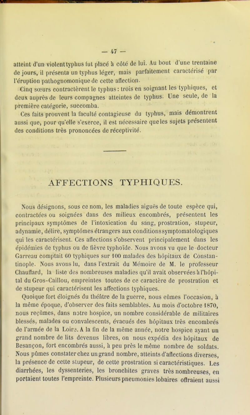 atteint d'un violenttyphus (ut placé à côté de lui. Au bout d'une trentaine de jours, il présenta un typhus léger, mais parfaitement caractérisé par l'éruption palhognomonique de cette affection. Cinq sœurs contractèrent le typhus : trois en soignant les typhiques, et deux auprès de leurs compagnes atteintes de typhus. Une seule, de la première catégorie, succomba. Ces faits prouvent la faculté contagieuse du typhus, mais démontrent aussi que, pour quelle s'exerce, il est nécessaire que les sujets présentent des conditions très prononcées de réceptivité. AFFECTIONS TYPHIQUES. Nous désignons, sous ce nom, les maladies aiguës de toute espèce qui, contractées ou soignées dans des milieux encombrés, présentent les principaux symptômes de l'intoxication du sang, prostration,- stupeur, adynamie, délire, symptômes étrangers aux conditionssymptomatologiques qui les caractérisent. Ces affections s'observent principalement dans les épidémies de typhus ou de fièvre typhoïde. Nous avons vu que le docteur Carreau comptait GO typhiques sur dOO malades des hôpitaux de Constan- tinople. Nous avons lu, dans l'extrait du Mémoire de M. le professeur Chauffard, la liste des nombreuses maladies qu'il avait observées'al'hôpi- tal du Gros-Caillou, empreintes toutes de ce caractère de prostration et de stupeur qui caractérisent les affections typhiques. Quoique fort éloignés du théâtre de la guerre, nous eûmes l'occasion, îi la même époque, d'observer des faits semblables. Au mois d'octobre 1870, nous reçûmes, dans notre hospice, un nombre considérable de militaires blessés, malades ou convalescents, évacués des hôpitaux très encombrés de l'armée de la Loira. A la fin de la môme année, notre hospice ayant un grand nombre de lits devenus libres, on nous expédia des hôpitaux de Besançon, fort encombrés aussi, à peu près le même nombre de soldats. Nous pûmes constater chez un grand nombre, atteints d'affections diverses, la présence de cette stupeur, de cette prostration si caractéristiques. Les diarrhées, les dyssenteries, les bronchites graves très nombreuses, en portaient toutes l'empreinte. Plusieurs pneumonies lobaires offraient aussi